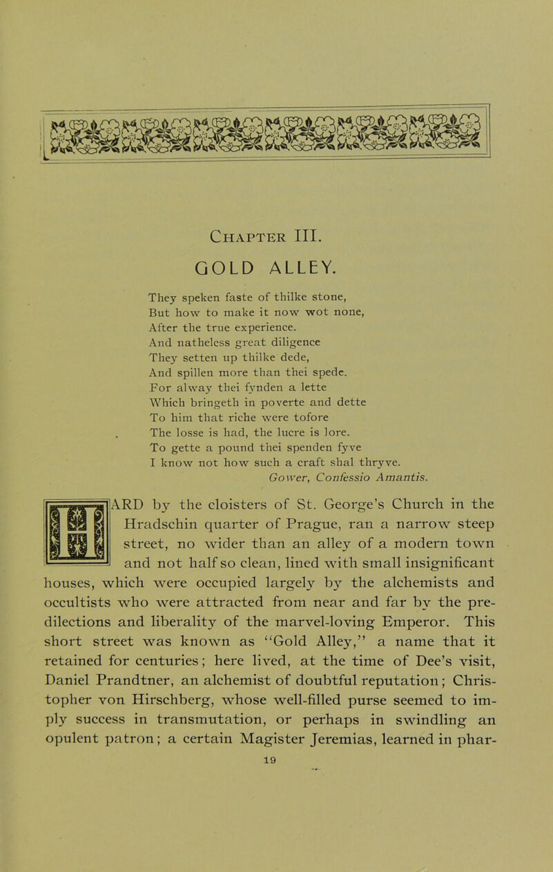 Chapter III. GOLD ALLEY. They speken faste of thilke stone, But how to make it now wot none, After the true experience. And nathelcss great diligence They setten up thilke dede, And spillen more than thei spede. For alway thei fynden a lette Which bringeth in poverte and dette To him that riche were tofore The losse is had, the lucre is lore. To gette a pound thei spenden fyve I know not how such a craft shal thryve. Gower, Confessio Amantis. RD by the cloisters of St. George’s Church in the Hradschin quarter of Prague, ran a narrow steep street, no wider than an alley of a modern town and not half so clean, lined with small insignificant houses, which were occupied largely by the alchemists and occultists who were attracted from near and far by the pre- dilections and liberality of the marvel-loving Emperor. This short street was known as “Gold Alley,” a name that it retained for centuries; here lived, at the time of Dee’s visit, Daniel Prandtner, an alchemist of doubtful reputation ; Chris- topher von Hirschberg, whose well-filled purse seemed to im- ply success in transmutation, or perhaps in swindling an opulent patron; a certain Magister Jeremias, learned in phar-