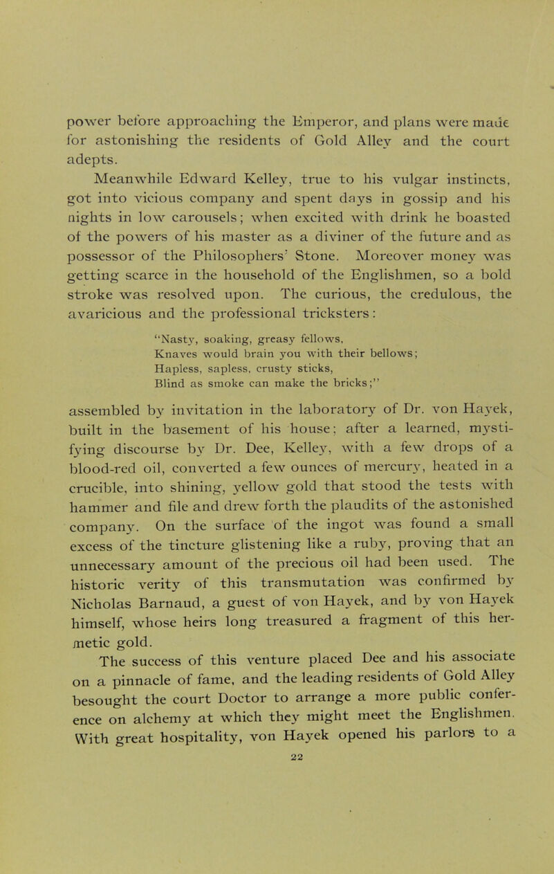 power before approaching the Emperor, and plans were made for astonishing the residents of Gold Alley and the court adepts. Meanwhile Edward Kelley, true to his vulgar instincts, got into vicious company and spent days in gossip and his nights in low carousels; when excited with drink he boasted of the powers of his master as a diviner of the future and as possessor of the Philosophers' Stone. Moreover money was getting scarce in the household of the Englishmen, so a bold stroke was resolved upon. The curious, the credulous, the avaricious and the professional tricksters: “Nasty, soaking, greasy fellows, Knaves would brain you with their bellows; Hapless, sapless, crusty sticks, Blind as smoke can make the bricks;” assembled by invitation in the laboratory of Dr. von Hayek, built in the basement of his house; after a learned, mysti- fying discourse by Dr. Dee, Kelley, with a few drops of a blood-red oil, converted a few ounces of mercury, heated in a crucible, into shining, yellow gold that stood the tests with hammer and file and drew forth the plaudits of the astonished company. On the surface of the ingot was found a small excess of the tincture glistening like a ruby, proving that an unnecessary amount of the precious oil had been used. The historic veritj^ of this transmutation was confirmed b3r Nicholas Barnaud, a guest of von Hayek, and by von Hayek himself, whose heirs long treasured a fragment of this her- metic gold. The success of this venture placed Dee and his associate on a pinnacle of fame, and the leading residents of Gold Alley besought the court Doctor to arrange a more public confer- ence on alchemy at which they might meet the Englishmen. With great hospitality, von Hayek opened his parlors to a