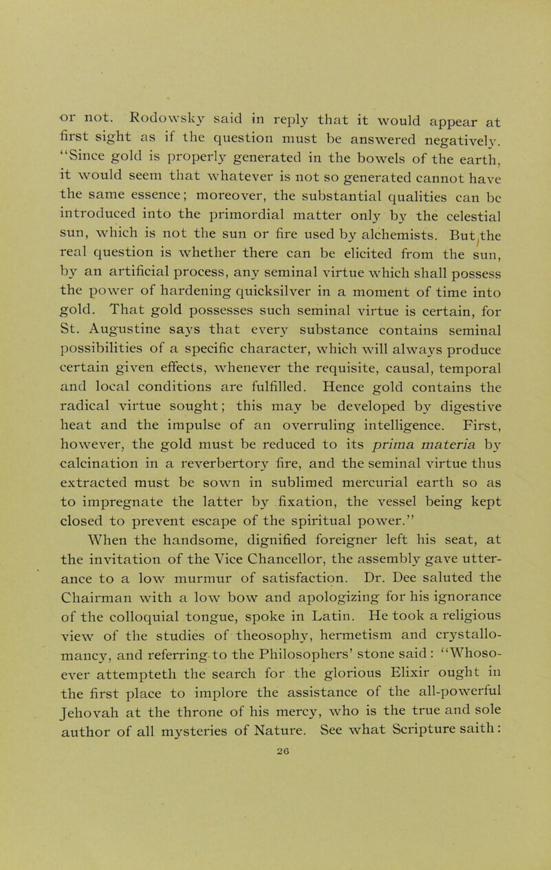 or not. Rodowsky said in reply that it would appear at first sight as if the question must be answered negatively. “Since gold is properly generated in the bowels of the earth, it would seem that whatever is not so generated cannot have the same essence; moreover, the substantial qualities can be introduced into the primordial matter only by the celestial sun, which is not the sun or fire used by alchemists. But,the real question is whether there can be elicited from the sun, by an artificial process, any seminal virtue which shall possess the power of hardening quicksilver in a moment of time into gold. That gold possesses such seminal virtue is certain, for St. Augustine says that every substance contains seminal possibilities of a specific character, which will always produce certain given effects, whenever the requisite, causal, temporal and local conditions are fulfilled. Hence gold contains the radical virtue sought; this may be developed by digestive heat and the impulse of an overruling intelligence. First, however, the gold must be reduced to its prima materia by calcination in a reverbertory fire, and the seminal virtue thus extracted must be sown in sublimed mercurial earth so as to impregnate the latter by fixation, the vessel being kept closed to prevent escape of the spiritual power.” When the handsome, dignified foreigner left his seat, at the invitation of the Vice Chancellor, the assembly gave utter- ance to a low murmur of satisfaction. Dr. Dee saluted the Chairman with a low bow and apologizing for his ignorance of the colloquial tongue, spoke in Latin. He took a religious view of the studies of theosophy, hermetism and crj^stallo- mancy, and referring to the Philosophers’ stone said : “Whoso- ever attempteth the search for the glorious Elixir ought in the first place to implore the assistance of the all-powerful Jehovah at the throne of his mercy, who is the true and sole author of all mysteries of Nature. See what Scripture saitli: