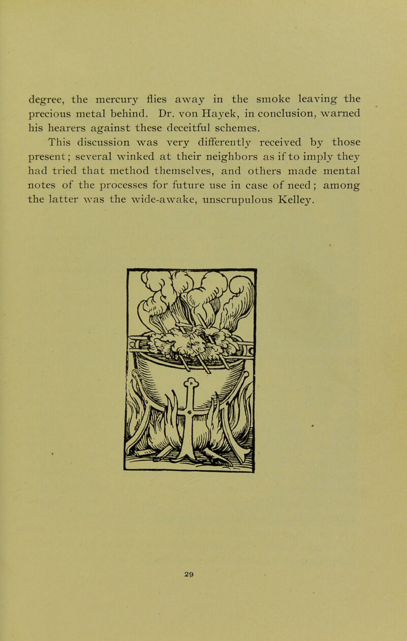 degree, the mercury flies away in the smoke leaving the precious metal behind. Dr. von Hayek, in conclusion, warned his hearers against these deceitful schemes. This discussion was very differently received by those present; several winked at their neighbors as if to imply they had tried that method themselves, and others made mental notes of the processes for future use in case of need ; among the latter was the wide-awake, unscrupulous Kelley.