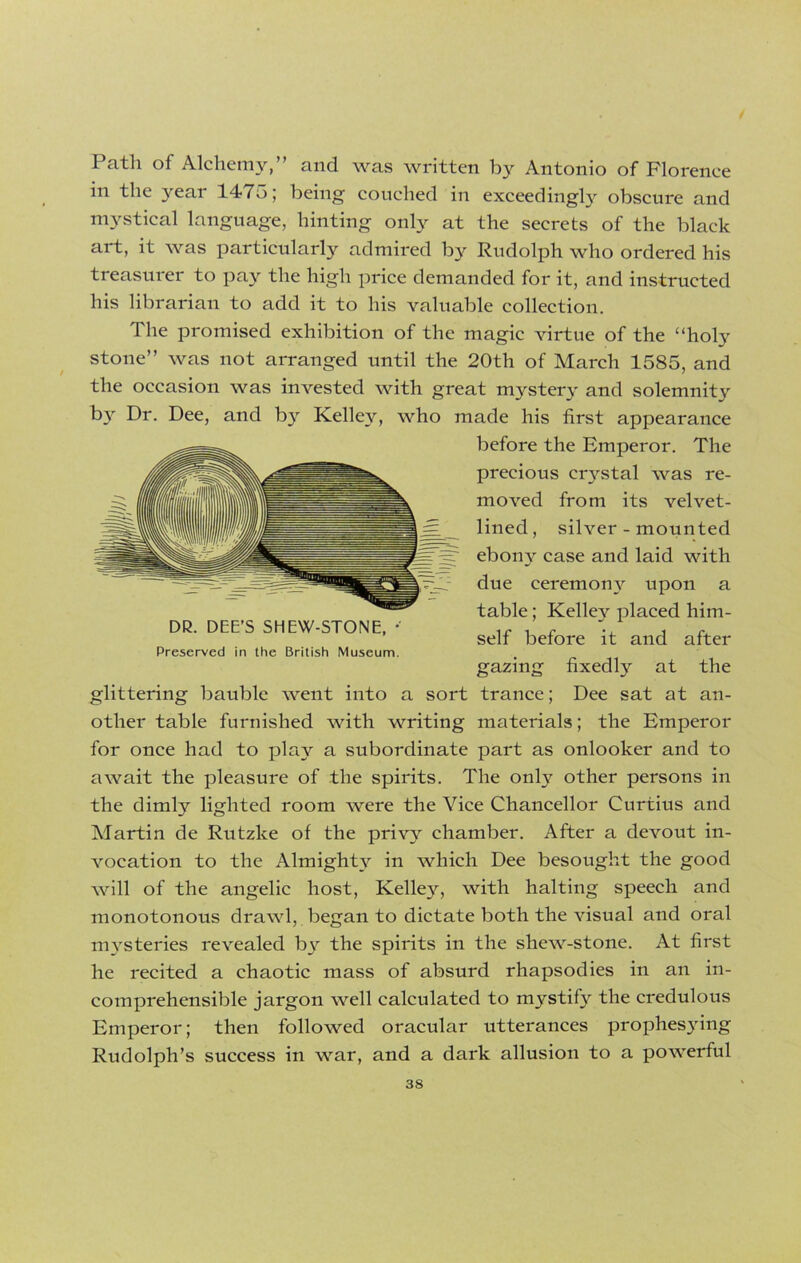 Path of Alchemy,” and was written by Antonio of Florence in the year 147o; being couched in exceedingly obscure and mystical language, hinting only at the secrets of the black art, it was particularly admired by Rudolph who ordered his treasurer to pay the high price demanded for it, and instructed his librarian to add it to his valuable collection. The promised exhibition of the magic virtue of the “holy stone” was not arranged until the 20th of March 1585, and the occasion was invested with great mystery and solemnity by Dr. Dee, and by Kelley, who made his first appearance before the Emperor. The precious crystal was re- moved from its velvet- lined, silver - mounted ebony case and laid with due ceremony upon a table; Kelley placed him- self before it and after Preserved in the British Museum. gazing fixedly at the glittering bauble went into a sort trance; Dee sat at an- other table furnished with writing materials; the Emperor for once had to play a subordinate part as onlooker and to await the pleasure of the spirits. The only other persons in the dimly lighted room were the Vice Chancellor Curtius and Martin de Rutzke of the privy chamber. After a devout in- vocation to the Almighty in which Dee besought the good will of the angelic host, Kelley, with halting speech and monotonous drawl, began to dictate both the visual and oral mysteries revealed b3r the spirits in the shew-stone. At first he recited a chaotic mass of absurd rhapsodies in an in- comprehensible jargon well calculated to mystify the credulous Emperor; then followed oracular utterances prophes3ring Rudolph’s success in war, and a dark allusion to a powerful DR. DEE’S SHEW-STONE,