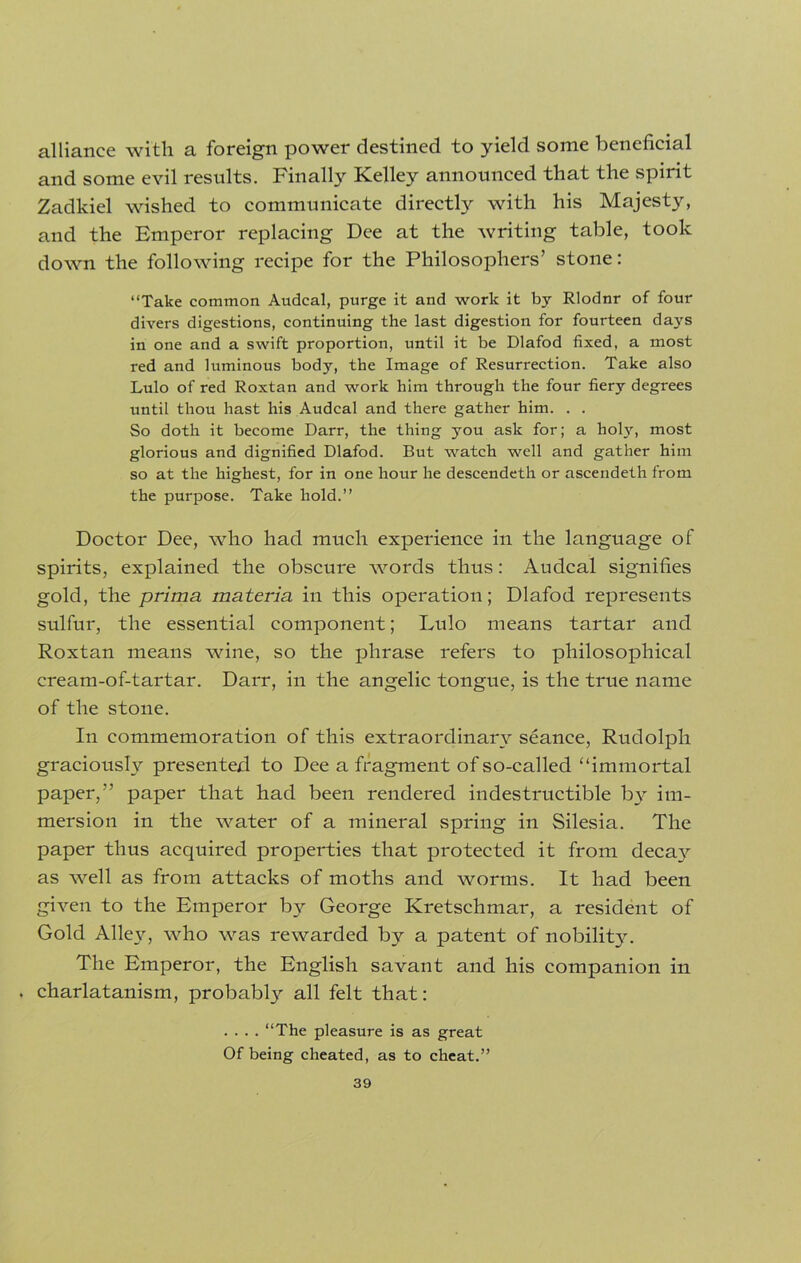 alliance with a foreign power destined to yield some beneficial and some evil results. Finally Kelley announced that the spirit Zadkiel wished to communicate directly with his Majesty, and the Emperor replacing Dee at the writing table, took down the following recipe for the Philosophers’ stone: “Take common Audcal, purge it and work it by Rlodnr of four divers digestions, continuing the last digestion for fourteen days in one and a swift proportion, until it be Dlafod fixed, a most red and luminous body, the Image of Resurrection. Take also Lulo of red Roxtan and work him through the four fiery degrees until thou hast his Audcal and there gather him. . . So doth it become Darr, the thing you ask for; a holy, most glorious and dignified Dlafod. But watch well and gather him so at the highest, for in one hour he descendeth or ascendeth from the purpose. Take hold.’’ Doctor Dee, who had much experience in the language of spirits, explained the obscure words thus: Audcal signifies gold, the prima materia in this operation; Dlafod represents sulfur, the essential component; Lulo means tartar and Roxtan means wine, so the phrase refers to philosophical cream-of-tartar. Darr, in the angelic tongue, is the true name of the stone. In commemoration of this extraordinary seance, Rudolph graciously presented to Dee a fragment of so-called “immortal paper,” paper that had been rendered indestructible by im- mersion in the water of a mineral spring in Silesia. The paper thus acquired properties that protected it from deca}^ as well as from attacks of moths and worms. It had been given to the Emperor by George Kretschmar, a resident of Gold Alley, who was rewarded by a patent of nobilit}^. The Emperor, the English savant and his companion in . charlatanism, probably all felt that: .... “The pleasure is as great Of being cheated, as to cheat.”