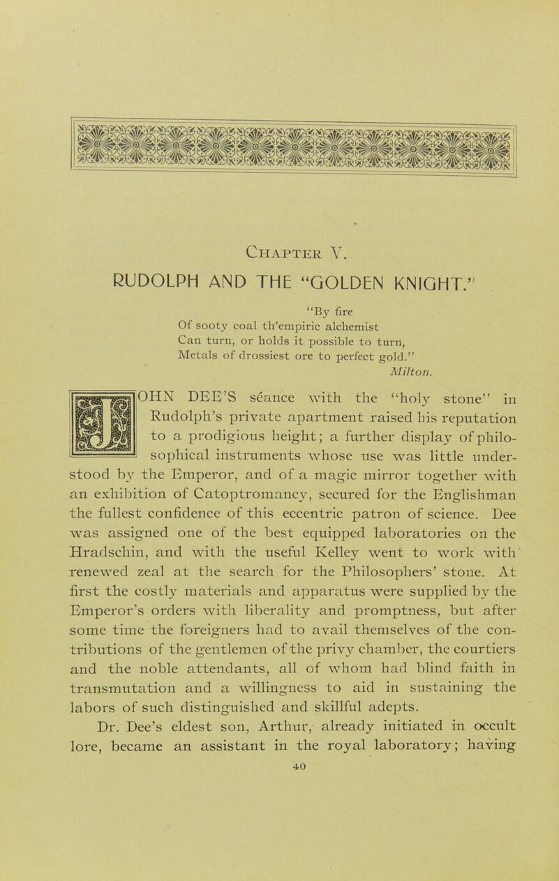 Chapter V. RUDOLPH AND THE “GOLDEN KNIGHT.’' “By fire Of soot}' coal th’empiric alchemist Can turn, or holds it possible to turn, Metals of drossiest ore to perfect gold.” Milton. OHN DEE’S seance with the “holy stone” in Rudolph’s private apartment raised his reputation to a prodigious height; a further display of philo- sophical instruments whose use was little under- stood by the Emperor, and of a magic mirror together with an exhibition of Catoptromancy, secured for the Englishman the fullest confidence of this eccentric patron of science. Dee was assigned one of the best equipped laboratories on the Hradschin, and with the useful Kelley went to work with renewed zeal at the search for the Philosophers’ stone. At first the costly materials and apparatus were supplied by the Emperor’s orders with liberality and promptness, but after some time the foreigners had to avail themselves of the con- tributions of the gentlemen of the privy chamber, the courtiers and the noble attendants, all of whom had blind faith in transmutation and a willingness to aid in sustaining the labors of such distinguished and skillful adepts. Dr. Dee’s eldest son, Arthur, already initiated in occult lore, became an assistant in the royal laboratory; having