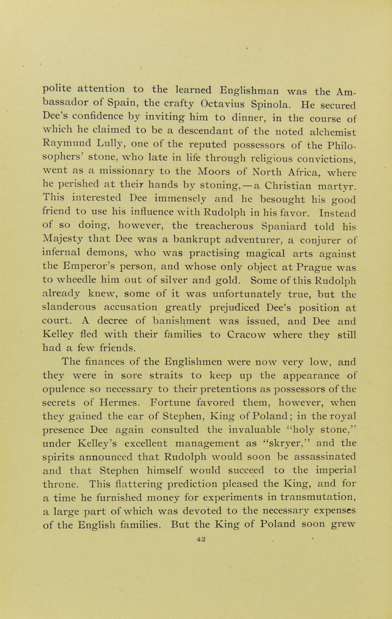 polite attention to the learned Englishman was the Am- bassador of Spain, the crafty Octavius Spinola. He secured Dee’s confidence by inviting him to dinner, in the course of which he claimed to be a descendant of the noted alchemist Raymund Lully, one of the reputed possessors of the Philo- sophers’ stone, who late in life through religious convictions, went as a missionary to the Moors of North Africa, where he perished at their hands by stoning, —a Christian martyr. This interested Dee immensely and he besought his good friend to use his influence with Rudolph in his favor. Instead of so doing, however, the treacherous Spaniard told his Majesty that Dee was a bankrupt adventurer, a conjurer of infernal demons, who was practising magical arts against the Emperor’s person, and whose only object at Prague was to wheedle him out of silver and gold. Some of this Rudolph already knew, some of it was unfortunately true, but the slanderous accusation greatly prejudiced Dee’s position at court. A decree of banishment was issued, and Dee and Kelley fled with their families to Cracow where they still had a few friends. The finances of the Englishmen were now very low, and they were in sore straits to keep up the appearance of opulence so necessa^ to their pretentions as possessors of the secrets of Hermes. Fortune favored them, however, when they gained the ear of Stephen, King of Poland; in the royal presence Dee again consulted the invaluable “holy stone,” under Kelley’s excellent management as “skryer,” and the spirits announced that Rudolph would soon be assassinated and that Stephen himself would succeed to the imperial throne. This flattering prediction pleased the King, and for a time he furnished money for experiments in transmutation, a large part of which was devoted to the necessary expenses of the English families. But the King of Poland soon grew