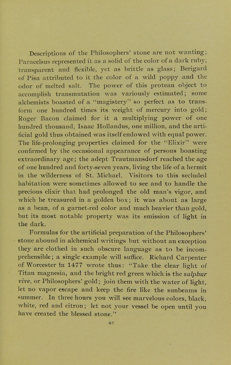 Descriptions of the Philosophers’ stone are not wanting; Paracelsus represented it as a solid of the color of a dark ruby, transparent and flexible, yet as brittle as glass; Berigard of Pisa attributed to it the color of a wild poppy and the odor of melted salt. The power of this protean object to accomplish transmutation was variously estimated; some alchemists boasted of a “magistery” so perfect as to trans- form one hundred times its weight of mercury into gold; Roger Bacon claimed for it a multiplying power of one hundred thousand, Isaac Hollandus, one million, and the arti- ficial gold thus obtained was itself endowed with equal power. The life-prolonging properties claimed for the “Elixir” were confirmed by the occasional appearance of persons boasting extraordinary age; the adept Trautmansdorf reached the age of one hundred and forty-seven years, living the life of a hermit in the wilderness of St. Michael. Visitors to this secluded habitation were sometimes allowed to see and to handle the precious elixir that had prolonged the old man’s vigor, and which he treasured in a golden box; it was about as large as a bean, of a garnet-red color and much heavier than gold, but its most notable property was its emission of light in the dark. Formulas for the artificial preparation of the Philosophers’ stone abound in alchemical writings but without an exception they are clothed in such obscure language as to be incom- prehensible; a single example will suffice. Richard Carpenter of Worcester in 1477 wrote thus: “Take the clear light of Titan magnesia, and the bright red green which is the sulphur vive, or Philosophers’ gold; join them with the water of light, let no vapor escape and keep the fire like the sunbeams in summer. In three hours you will see marvelous colors, black, white, red and citron; let not your vessel be open until jrou have created the blessed stone.”