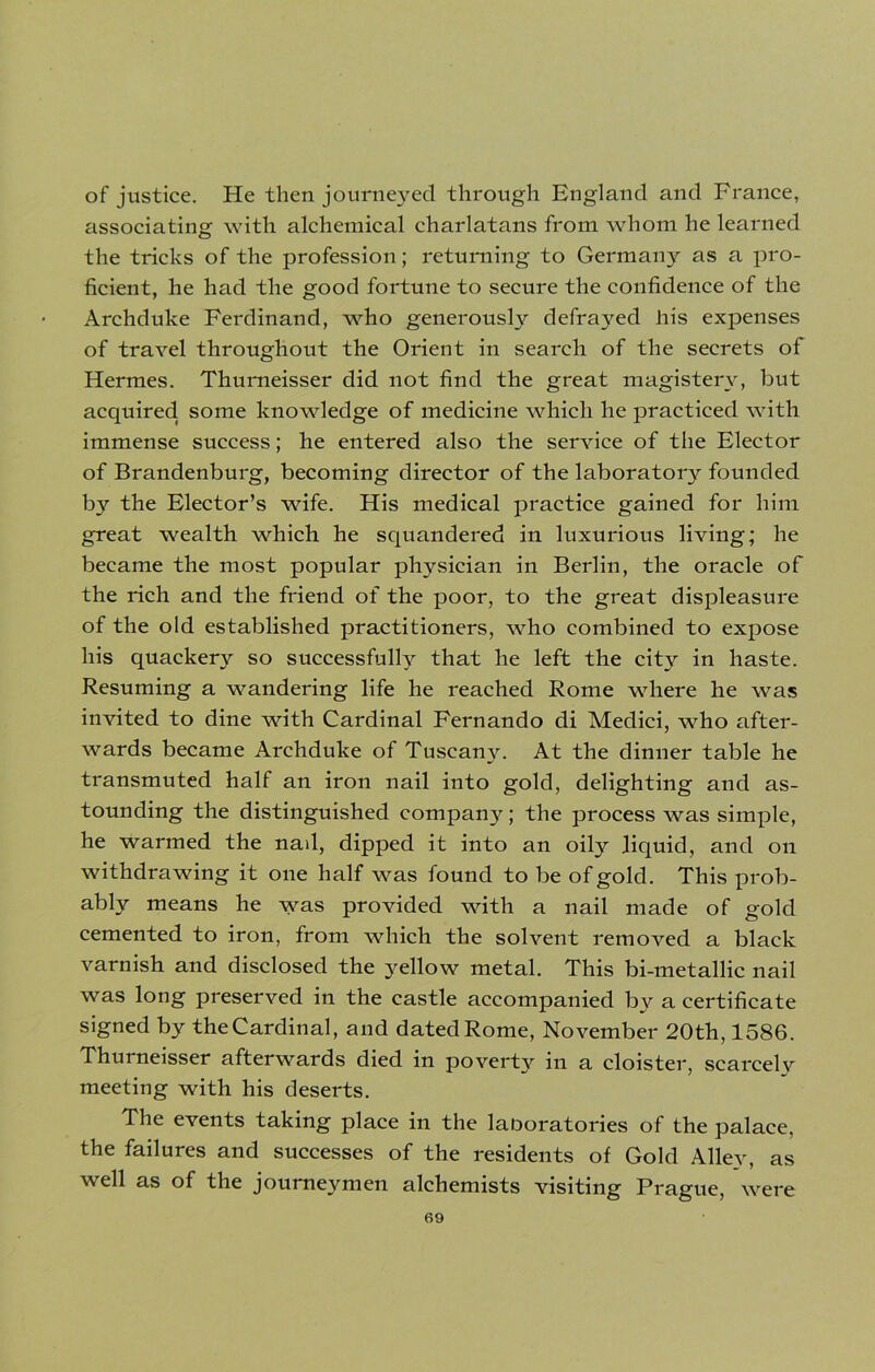 of justice. He then journeyed through England and France, associating with alchemical charlatans from whom he learned the tricks of the profession; returning to Germany as a pro- ficient, he had the good fortune to secure the confidence of the Archduke Ferdinand, who generously defrayed his expenses of travel throughout the Orient in search of the secrets of Hermes. Thurneisser did not find the great magisterv, but acquired, some knowledge of medicine which he practiced with immense success; he entered also the service of the Elector of Brandenburg, becoming director of the laboratory founded by the Elector’s wife. His medical practice gained for him great wealth which he squandered in luxurious living; he became the most popular physician in Berlin, the oracle of the rich and the friend of the poor, to the great displeasure of the old established practitioners, who combined to expose his quackery so successfully that he left the city in haste. Resuming a wandering life he reached Rome where he was invited to dine with Cardinal Fernando di Medici, who after- wards became Archduke of Tuscany. At the dinner table he transmuted half an iron nail into gold, delighting and as- tounding the distinguished company; the process was simple, he warmed the nad, dipped it into an oily liquid, and on withdrawing it one half was found to be of gold. This prob- ably means he was provided with a nail made of gold cemented to iron, from which the solvent removed a black varnish and disclosed the yellow metal. This bi-metallic nail was long preserved in the castle accompanied by a certificate signed by the Cardinal, and dated Rome, November 20th, 1586. Thurneisser afterwards died in poverty in a cloister, scarcelv meeting with his deserts. The events taking place in the laboratories of the palace, the failures and successes of the residents of Gold Alley, as well as of the journeymen alchemists visiting Prague, were