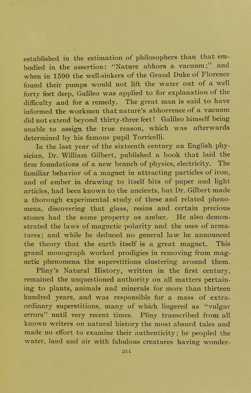 established in the estimation of philosophers than that em- bodied in the assertion: “Nature abhors a vacuum;” and when in 1590 the well-sinkers of the Grand Duke of Florence found their pumps would not lift the water out of a well forty feet deep, Galileo was applied to for explanation of the difficulty and for a remedy. The great man is said to have informed the workmen that nature’s abhorrence of a vacuum did not extend beyond thirty-three feet! Galileo himself being unable to assign the true reason, which was afterwards determined by his famous pupil Torricelli. In the last year of the sixteenth century an English phy- sician, Dr. William Gilbert, published a book that laid the firm foundations of a new branch of phj^sics, electricity. The familiar behavior of a magnet in attracting particles of iron, and of amber in drawing to itself bits of paper and light articles, had been known to the ancients, but Dr. Gilbert made a thorough experimental study of these and related pheno- mena, discovering that glass, resins and certain precious stones had the same property as amber. He also demon- strated the laws of magnetic polarity and the uses of arma- tures ; and while he deduced no general law he announced the theory that the earth itself is a great magnet. This grand monograph worked prodigies in removing from mag- netic phenomena the superstitions clustering around them. Pliny’s Natural History, written in the first century, remained the unquestioned authority on all matters pertain- ing to plants, animals and minerals for more than thirteen hundred years, and was responsible for a mass of extra- ordinary superstitions, many of which lingered as “vulgar errors” until very recent times. Pliny transcribed from all known writers on natural history the most absurd tales and made no effort to examine their authenticity; he peopled the water, land and air with fabulous creatures having wonder-