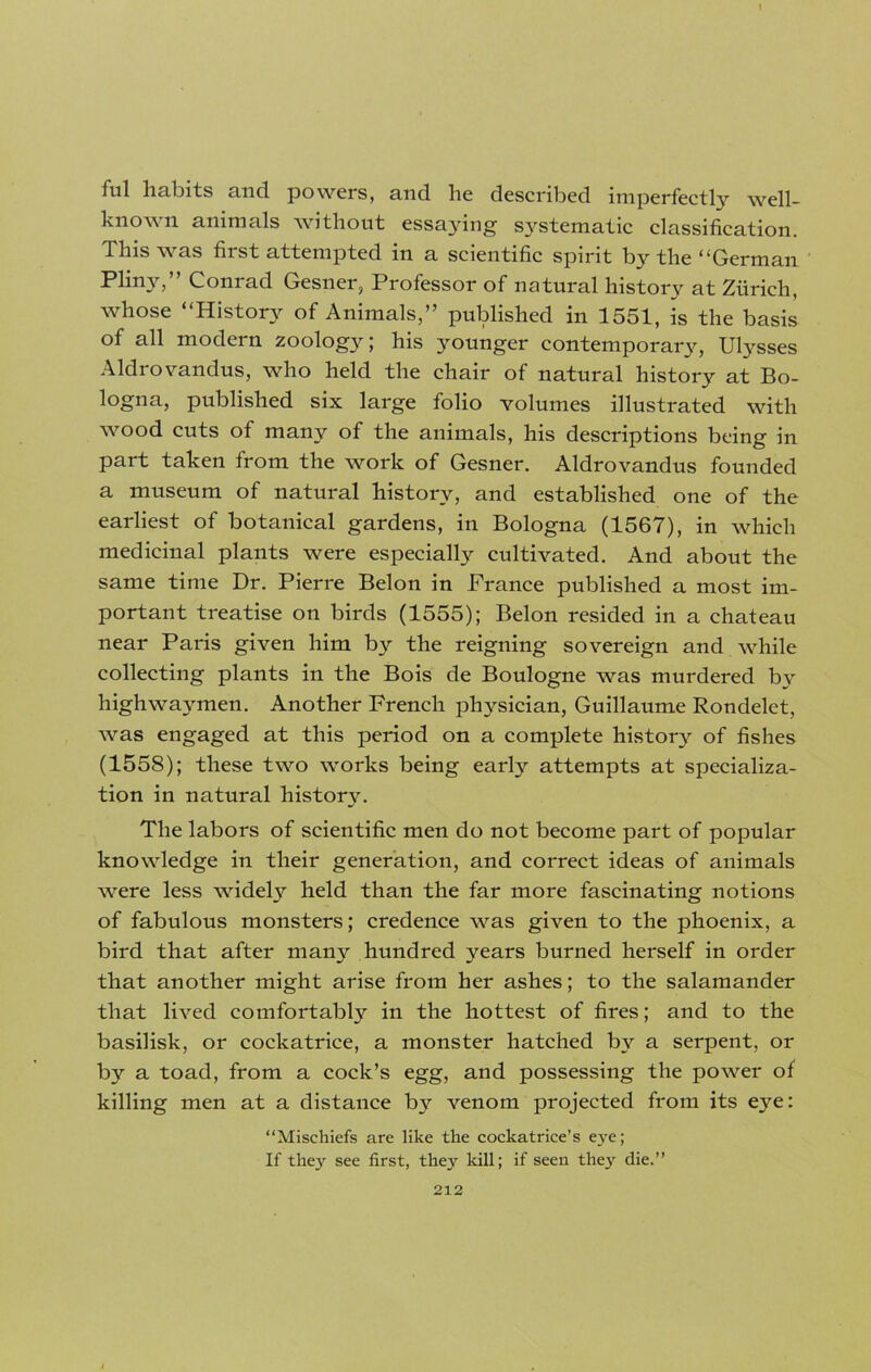 fill habits and powers, and he described imperfectly well- know n animals without essaying systematic classification. This was first attempted in a scientific spirit by the “German Pliny,” Conrad Gesner, Professor of natural history at Zurich, whose “History of Animals,” published in 1551, is the basis of all modern zoology; his younger contemporary, Ulysses Aldrovandus, who held the chair of natural history at Bo- logna, published six large folio volumes illustrated with wood cuts of many of the animals, his descriptions being in part taken from the work of Gesner. Aldrovandus founded a museum of natural history, and established one of the earliest of botanical gardens, in Bologna (1567), in which medicinal plants were especially cultivated. And about the same time Dr. Pierre Belon in France published a most im- portant treatise on birds (1555); Belon resided in a chateau near Paris given him by the reigning sovereign and while collecting plants in the Bois de Boulogne was murdered by highwaymen. Another French physician, Guillaume Rondelet, was engaged at this period on a complete history of fishes (1558); these two works being early attempts at specializa- tion in natural history. The labors of scientific men do not become part of popular knowledge in their generation, and correct ideas of animals were less widely held than the far more fascinating notions of fabulous monsters; credence was given to the phoenix, a bird that after many hundred years burned herself in order that another might arise from her ashes; to the salamander that lived comfortably in the hottest of fires; and to the basilisk, or cockatrice, a monster hatched by a serpent, or by a toad, from a cock’s egg, and possessing the power of killing men at a distance by venom projected from its eye: “Mischiefs are like the cockatrice’s eve; If they see first, they kill; if seen they die.”