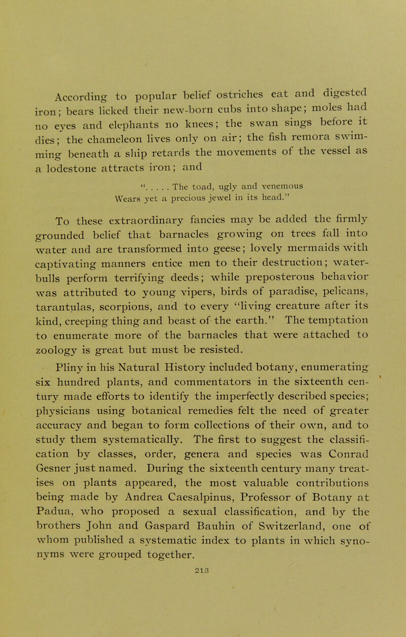 According to popular belief ostriches eat and digested iron; bears licked their new-born cubs into shape; moles had no e3res and elephants no knees; the swan sings before it dies; the chameleon lives only on air; the fish remora swim- ming beneath a ship retards the movements of the vessel as a lodestone attracts iron; and “ The toad, ugly and venemous Wears }ret a pi'ecious jewel in its head.” To these extraordinary fancies may be added the firmly grounded belief that barnacles growing on trees fall into water and are transformed into geese; lovely mermaids with captivating manners entice men to their destruction; water- bulls perform terrifying deeds; while preposterous behavior was attributed to young vipers, birds of paradise, pelicans, tarantulas, scorpions, and to every “living creature after its kind, creeping thing and beast of the earth.” The temptation to enumerate more of the barnacles that were attached to zoology is great but must be resisted. Pliny in his Natural History included botany, enumerating six hundred plants, and commentators in the sixteenth cen- tury made efforts to identify the imperfectly described species; physicians using botanical remedies felt the need of greater accuracy and began to form collections of their own, and to study them systematically. The first to suggest the classifi- cation by classes, order, genera and species was Conrad Gesner just named. During the sixteenth century7 many treat- ises on plants appeared, the most valuable contributions being made by7 Andrea Caesalpinus, Professor of Botany at Padua, who proposed a sexual classification, and by the brothers John and Gaspard Bauhin of Switzerland, one of whom published a systematic index to plants in which syno- nyms were grouped together.