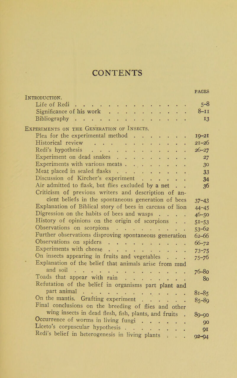 CONTENTS PAGES Introduction. Life of Redi S~8 Significance of his work 8-n Bibliography 13 Experiments on the Generation of Insects. Plea for the experimental method 19-21 Historical review 21-26 Redi’s hypothesis 26-27 Experiment on dead snakes 27 Experiments with various meats 30 Meat placed in sealed flasks 33 Discussion of Kircher’s experiment 34 Air admitted to flask, but flies excluded by a net . . 36 Criticism of previous writers and description of an- cient beliefs in the spontaneous generation of bees 37-43 Explanation of Biblical story of bees in carcass of lion 44-45 Digression on the habits of bees and wasps .... 46-50 History of opinions on the origin of scorpions . . 51-53 Observations on scorpions 53-62 Further observations disproving spontaneous generation 62-66 Observations on spiders 66-72 Experiments with cheese 73-75 On insects appearing in fruits and vegetables . . . 75-76 Explanation of the belief that animals arise from mud and soil 76-80 Toads that appear with rain 80 Refutation of the belief in organisms part plant and part animal 81-85 On the mantis. Grafting experiment 85-89 Final conclusions on the breeding of flies and other wing insects in dead flesh, fish, plants, and fruits . 89-90 Occurrence of worms in living fungi go Liceto’s corpuscular hypothesis gr Redi’s belief in heterogenesis in living plants . . . 92-94