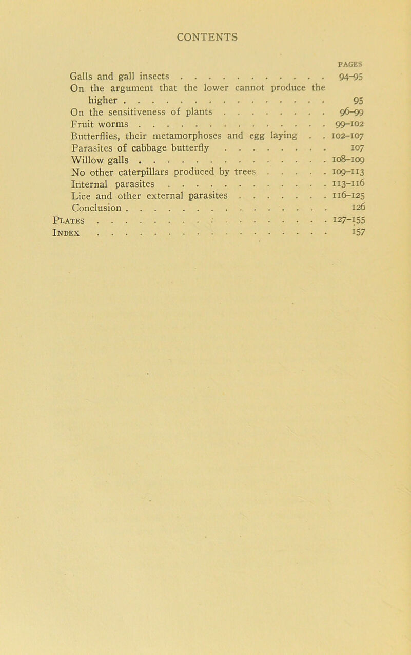 PAGES Galls and gall insects 94-95 On the argument that the lower cannot produce the higher 95 On the sensitiveness of plants 96-99 Fruit worms 99-102 Butterflies, their metamorphoses and egg laying . . 102-107 Parasites of cabbage butterfly 107 Willow galls 108-109 No other caterpillars produced by trees 109-113 Internal parasites x 13-116 Lice and other external parasites 116-125 Conclusion 126 Plates 127-155 Index I57