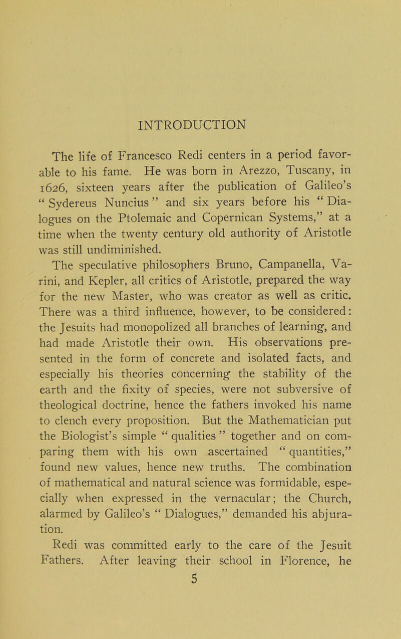 INTRODUCTION The life of Francesco Redi centers in a period favor- able to his fame. He was born in Arezzo, Tuscany, in 1626, sixteen years after the publication of Galileo’s “ Sydereus Nuncius ” and six years before his “ Dia- logues on the Ptolemaic and Copernican Systems,” at a time when the twenty century old authority of Aristotle was still undiminished. The speculative philosophers Bruno, Campanella, Va- rini, and Kepler, all critics of Aristotle, prepared the way for the new Master, who was creator as well as critic. There was a third influence, however, to be considered: the Jesuits had monopolized all branches of learning, and had made Aristotle their own. His observations pre- sented in the form of concrete and isolated facts, and especially his theories concerning the stability of the earth and the fixity of species, were not subversive of theological doctrine, hence the fathers invoked his name to clench every proposition. But the Mathematician put the Biologist’s simple “ qualities ” together and on com- paring them with his own ascertained “ quantities,” found new values, hence new truths. The combination of mathematical and natural science was formidable, espe- cially when expressed in the vernacular; the Church, alarmed by Galileo’s “ Dialogues,” demanded his abjura- tion. Redi was committed early to the care of the Jesuit Fathers. After leaving their school in Florence, he