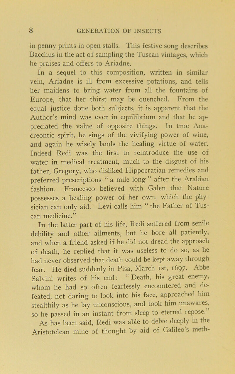 in penny prints in open stalls. This festive song describes Bacchus in the act of sampling the Tuscan vintages, which he praises and offers to Ariadne. In a sequel to this composition, written in similar vein, Ariadne is ill from excessive potations, and tells her maidens to bring water from all the fountains of Europe, that her thirst may be quenched. From the equal justice done both subjects, it is apparent that the Author’s mind was ever in equilibrium and that he ap- preciated the value of opposite things. In true Ana- creontic spirit, he sings of the vivifying power of wine, and again he wisely lauds the healing virtue of water. Indeed Redi was the first to reintroduce the use of water in medical treatment, much to the disgust of his father, Gregory, who disliked Hippocratian remedies and preferred prescriptions “ a mile long ” after the Arabian fashion. Francesco believed with Galen that Nature possesses a healing power of her own, which the phy- sician can only aid. Levi calls him “ the Father of Tus- can medicine.” In the latter part of his life, Redi suffered from senile debility and other ailments, but he bore all patiently, and when a friend asked if he did not dread the approach of death, he replied that it was useless to do so, as he had never observed that death could be kept away through fear. He died suddenly in Pisa, March ist, 1697. Abbe Salvini writes of his end: “ Death, his great enemy, whom he had so often fearlessly encountered and de- feated, not daring to look into his face, approached him stealthily as he lay unconscious, and took him unawares, so he passed in an instant from sleep to eternal lepose. As has been said, Redi was able to delve deeply in the Aristotelean mine of thought by aid of Galileo s meth-