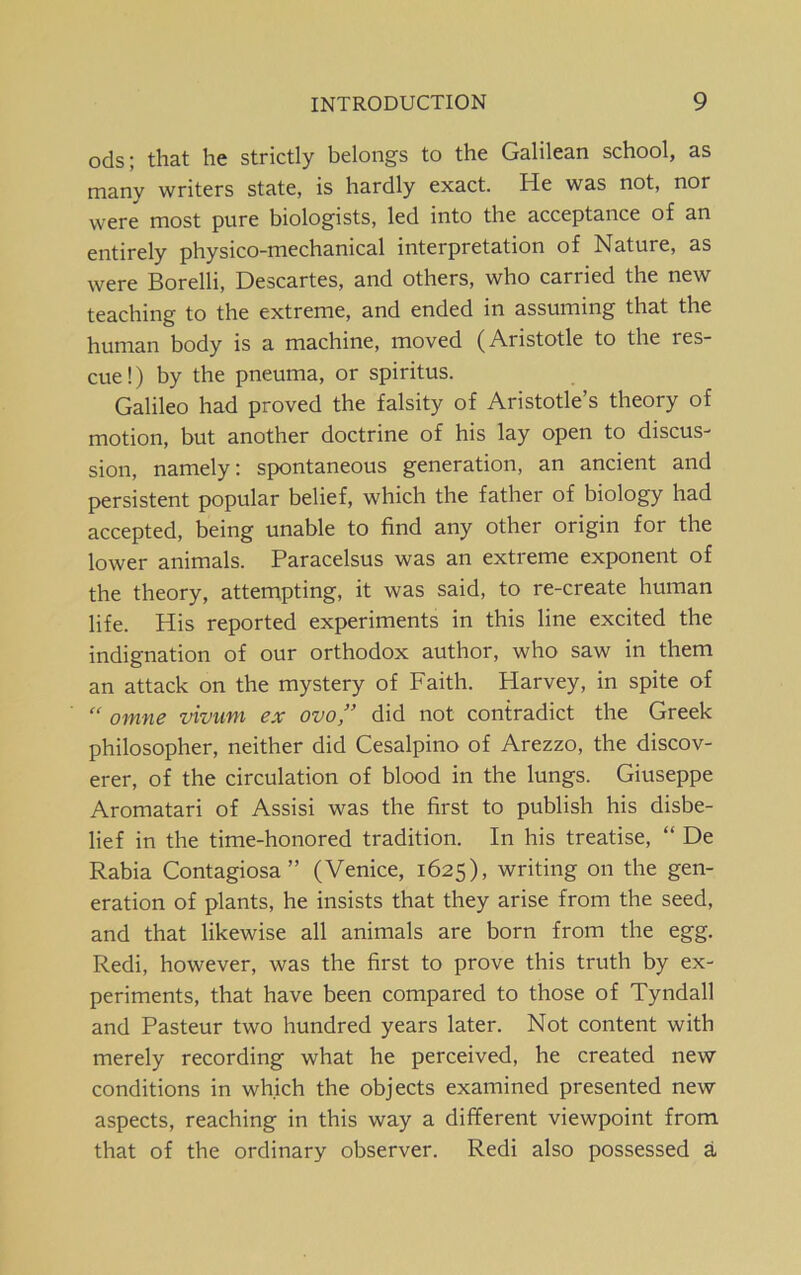 ods; that he strictly belongs to the Galilean school, as many writers state, is hardly exact. He was not, nor were most pure biologists, led into the acceptance of an entirely physico-mechanical interpretation of Nature, as were Borelli, Descartes, and others, who carried the new teaching to the extreme, and ended in assuming that the human body is a machine, moved (Aristotle to the res- cue!) by the pneuma, or spiritus. Galileo had proved the falsity of Aristotle’s theory of motion, but another doctrine of his lay open to discus- sion, namely: spontaneous generation, an ancient and persistent popular belief, which the father of biology had accepted, being unable to find any other origin for the lower animals. Paracelsus was an extreme exponent of the theory, attempting, it was said, to re-create human life. His reported experiments in this line excited the indignation of our orthodox author, who saw in them an attack on the mystery of Faith. Harvey, in spite of “ omne vivum ex ovo,” did not contradict the Greek philosopher, neither did Cesalpino of Arezzo, the discov- erer, of the circulation of blood in the lungs. Giuseppe Aromatari of Assisi was the first to publish his disbe- lief in the time-honored tradition. In his treatise, “ De Rabia Contagiosa” (Venice, 1625), writing on the gen- eration of plants, he insists that they arise from the seed, and that likewise all animals are born from the egg. Redi, however, was the first to prove this truth by ex- periments, that have been compared to those of Tyndall and Pasteur two hundred years later. Not content with merely recording what he perceived, he created new conditions in which the objects examined presented new aspects, reaching in this way a different viewpoint from that of the ordinary observer. Redi also possessed a