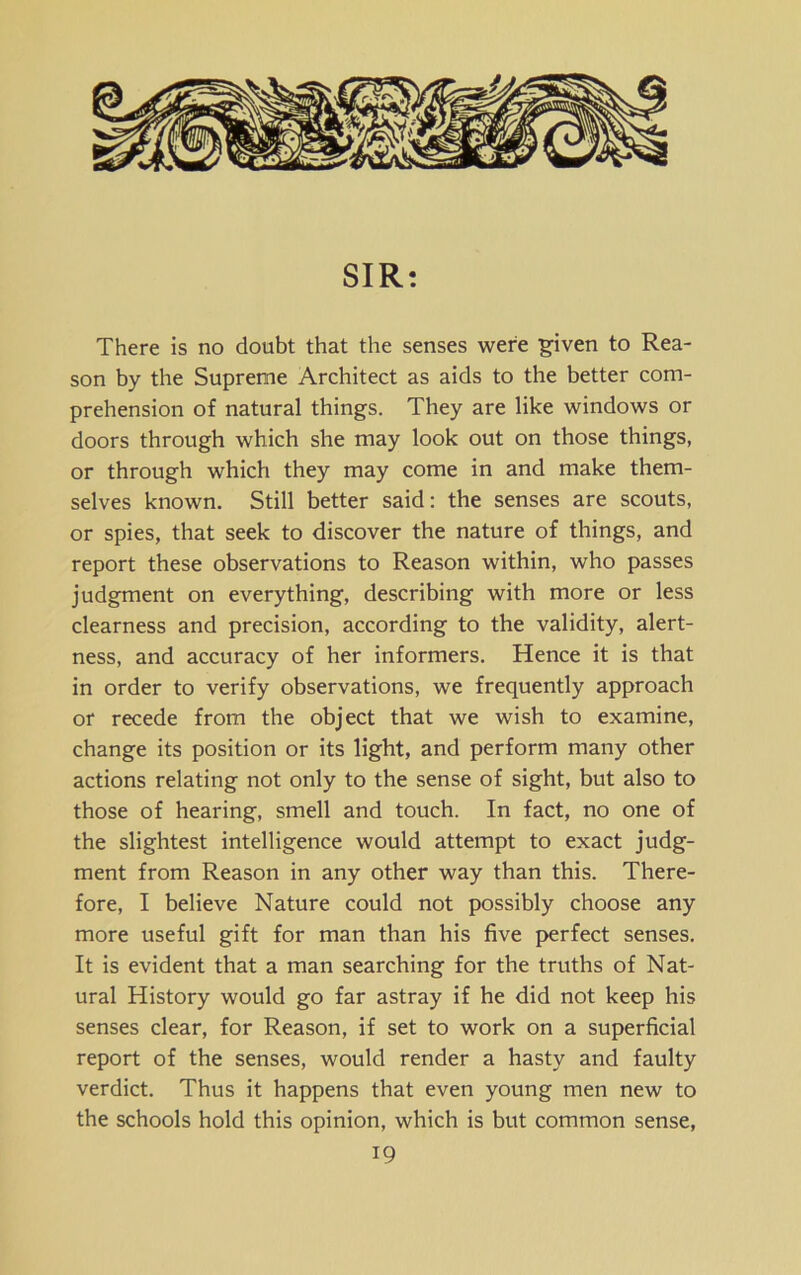 SIR: There is no doubt that the senses were given to Rea- son by the Supreme Architect as aids to the better com- prehension of natural things. They are like windows or doors through which she may look out on those things, or through which they may come in and make them- selves known. Still better said: the senses are scouts, or spies, that seek to discover the nature of things, and report these observations to Reason within, who passes judgment on everything, describing with more or less clearness and precision, according to the validity, alert- ness, and accuracy of her informers. Hence it is that in order to verify observations, we frequently approach or recede from the object that we wish to examine, change its position or its light, and perform many other actions relating not only to the sense of sight, but also to those of hearing, smell and touch. In fact, no one of the slightest intelligence would attempt to exact judg- ment from Reason in any other way than this. There- fore, I believe Nature could not possibly choose any more useful gift for man than his five perfect senses. It is evident that a man searching for the truths of Nat- ural History would go far astray if he did not keep his senses clear, for Reason, if set to work on a superficial report of the senses, would render a hasty and faulty verdict. Thus it happens that even young men new to the schools hold this opinion, which is but common sense,