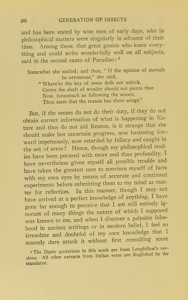 and has been stated by wise men of early days, who in philosophical matters were singularly in advance of their time. Among these, that great genius who knew every- thing and could write wonderfully well on all subjects, said in the second canto of Paradiso:1 Somewhat she smiled; and then, “If the opinion of mortals be erroneous,” she said, « Where’er the key of sense doth not unlock, Certes the shaft of wonder should not pierce thee Now, forasmuch as following the senses, Thou seest that the reason has short wings.” But, if the senses do not do their duty, if they do not obtain correct information of what is happening in Na- ture and thus do not aid Reason, is it stiange that she should make but uncertain progress, now hastening for- ward impetuously, now retarded by fallacy and caught in the net of error? Hence, though my philosophical stud- ies have been pursued with more zeal than profundity, I have nevertheless given myself all possible trouble and have taken the greatest care to convince myself of facts with my own eyes by means of accurate and continued experiments before submitting them to my mind as mat- ter for reflection. In this manner, though I may not have arrived at a perfect knowledge of anything, I ha\ e gone far enough to perceive that I am still entirely ig- norant of many things the nature of which I supposed was known to me, and when I discover a palpable fa se- hood in ancient writings or in modern belief, I feel so irresolute and doubtful of my own knowledge that 1 scarcely dare attack it without first consulting some i The Dante quotations in this work are from LongfdWs ver- sions. All other extracts from Italian verse are Englished by translator.