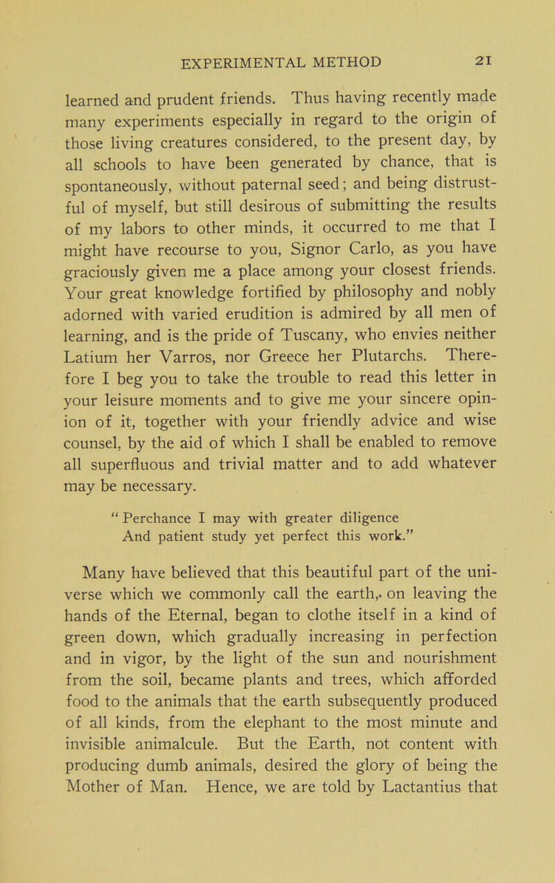 EXPERIMENTAL METPIOD learned and prudent friends. Thus having recently made many experiments especially in regard to the origin of those living creatures considered, to the present day, by all schools to have been generated by chance, that is spontaneously, without paternal seed; and being distrust- ful of myself, but still desirous of submitting the results of my labors to other minds, it occurred to me that I might have recourse to you, Signor Carlo, as you have graciously given me a place among your closest friends. Your great knowledge fortified by philosophy and nobly adorned with varied erudition is admired by all men of learning, and is the pride of Tuscany, who envies neither Latium her Varros, nor Greece her Plutarchs. There- fore I beg you to take the trouble to read this letter in your leisure moments and to give me your sincere opin- ion of it, together with your friendly advice and wise counsel, by the aid of which I shall be enabled to remove all superfluous and trivial matter and to add whatever may be necessary. “ Perchance I may with greater diligence And patient study yet perfect this work.” Many have believed that this beautiful part of the uni- verse which we commonly call the earth,, on leaving the hands of the Eternal, began to clothe itself in a kind of green down, which gradually increasing in perfection and in vigor, by the light of the sun and nourishment from the soil, became plants and trees, which afforded food to the animals that the earth subsequently produced of all kinds, from the elephant to the most minute and invisible animalcule. But the Earth, not content with producing dumb animals, desired the glory of being the Mother of Man. Hence, we are told by Lactantius that