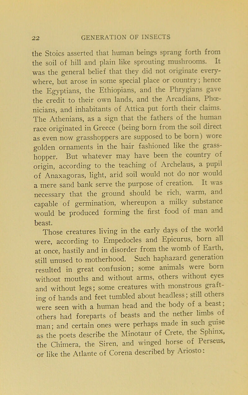 the Stoics asserted that human beings sprang forth from the soil of hill and plain like sprouting mushrooms. It was the general belief that they did not originate every- where, but arose in some special place or country; hence the Egyptians, the Ethiopians, and the Phrygians gave the credit to their own lands, and the Arcadians, Phoe- nicians, and inhabitants of Attica put forth their claims. The Athenians, as a sign that the fathers of the human race originated in Greece (being born from the soil direct as even now grasshoppers are supposed to be born) wore golden ornaments in the hair fashioned like the grass- hopper. But whatever may have been the country of origin, according to the teaching of Archelaus, a pupil of Anaxagoras, light, arid soil would not do nor would a mere sand bank serve the purpose of creation. It was necessary that the ground should be rich, warm, and capable of germination, whereupon a milky substance would be produced forming the first food of man and beast. Those creatures living in the early days of the world were, according to Empedocles and Epicurus, born all at once, hastily and in disorder from the womb of Earth, still unused to motherhood. Such haphazard generation resulted in great confusion; some animals were born without mouths and without arms, others without eyes and without legs; some creatures with monstrous graft- ing of hands and feet tumbled about headless; still others were seen with a human head and the body of a beast; others had foreparts of beasts and the nether limbs of man; and certain ones were perhaps made in such guise as the poets describe the Minotaur of Ciete, the Sphinx, the Chimera, the Siren, and winged horse of Perseus, or like the Atlante of Corena described by Ariosto: