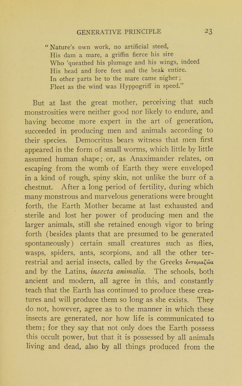 “ Nature’s own work, no artificial steed, His dam a mare, a griffin fierce his sire Who ’queathed his plumage and his wings, indeed His head and fore feet and the beak entire. In other parts he to the mare came nigher; Fleet as the wind was Hyppogriff in speed.” But at last the great mother, perceiving that such monstrosities were neither good nor likely to endure, and having become more expert in the art of generation, succeeded in producing men and animals according to their species. Democritus bears witness that men first appeared in the form of small worms, which little by little assumed human shape; or, as Anaximander relates, on escaping from the womb of Earth they were enveloped in a kind of rough, spiny skin, not unlike the burr of a chestnut. After a long period of fertility, during which many monstrous and marvelous generations were brought forth, the Earth Mother became at last exhausted and sterile and lost her power of producing men and the larger animals, still she retained enough vigor to bring forth (besides plants that are presumed to be generated spontaneously) certain small creatures such as flies, wasps, spiders, ants, scorpions, and all the other ter- restrial and aerial insects, called by the Greeks IvTo^a^wa and by the Latins, insecta animalia. The schools, both ancient and modern, all agree in this, and constantly teach that the Earth has continued to produce these crea- tures and will produce them so long as she exists. They do not, however, agree as to the manner in which these insects are generated, nor how life is communicated to them; for they say that not only does the Earth possess this occult power, but that it is possessed by all animals living and dead, also by all things produced from the