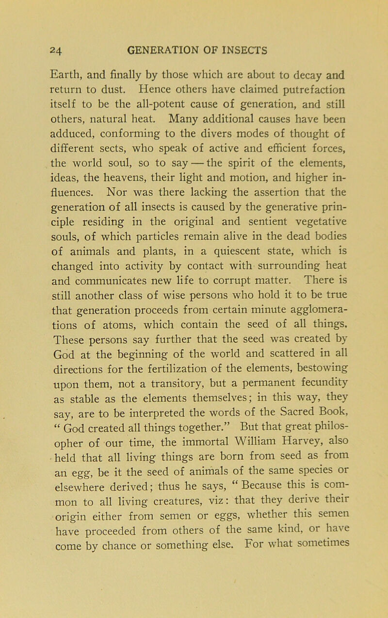 Earth, and finally by those which are about to decay and return to dust. Hence others have claimed putrefaction itself to be the all-potent cause of generation, and still others, natural heat. Many additional causes have been adduced, conforming to the divers modes of thought of different sects, who speak of active and efficient forces, the world soul, so to say — the spirit of the elements, ideas, the heavens, their light and motion, and higher in- fluences. Nor was there lacking the assertion that the generation of all insects is caused by the generative prin- ciple residing in the original and sentient vegetative souls, of which particles remain alive in the dead bodies of animals and plants, in a quiescent state, which is changed into activity by contact with surrounding heat and communicates new life to corrupt matter. There is still another class of wise persons who hold it to be true that generation proceeds from certain minute agglomera- tions of atoms, which contain the seed of all things. These persons say further that the seed was created by God at the beginning of the world and scattered in all directions for the fertilization of the elements, bestowing upon them, not a transitory, but a permanent fecundity as stable as the elements themselves; in this way, they say, are to be interpreted the words of the Sacred Book, “ God created all things together.” But that great philos- opher of our time, the immortal William Harvey, also held that all living things are born from seed as from an egg, be it the seed of animals of the same species or elsewhere derived; thus he says, “ Because this is com- mon to all living creatures, viz: that they derive their origin either from semen or eggs, whether this semen have proceeded from others of the same kind, or have come by chance or something else. For what sometimes