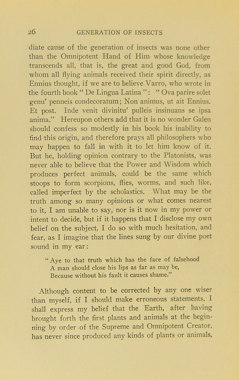 diate cause of the generation of insects was none other than the Omnipotent Hand of Him whose knowledge transcends all, that is, the great and good God, from whom all flying animals received their spirit directly, as Ennius thought, if we are to believe Varro, who wrote in the fourth book “ De Lingua Latina ” : “ Ova parire solet genu’ penneis condecoratum; Non animus, ut ait Ennius. Et post. Inde venit divinitu’ pulleis insinuans se ipsa anima.” Hereupon others add that it is no wonder Galen should confess so modestly in his book his inability to find this origin, and therefore prays all philosophers who may happen to fall in with it to let him know of it. But he, holding opinion contrary to the Platonists, was never able to believe that the Power and Wisdom which produces perfect animals, could be the same which stoops to form scorpions, flies, worms, and such like, called imperfect by the scholastics. What may be the truth among so many opinions or what comes nearest to it, I am unable to say, nor is it now in my power or intent to decide, but if it happens that I disclose my own belief on the subject, I do so with much hesitation, and fear, as I imagine that the lines sung by our divine poet sound in my ear: “Aye to that truth which has the face of falsehood A man should close his lips as far as may be, Because without his fault it causes shame.” Although content to be corrected by any one wiser than myself, if I should make erroneous statements, I shall express my belief that the Earth, after having brought forth the first plants and animals at the begin- ning by order of the Supreme and Omnipotent Creator, has never since produced any kinds of plants or animals,