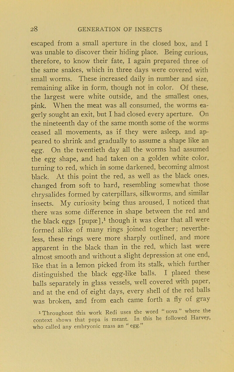 escaped from a small aperture in the closed box, and I was unable to discover their hiding place. Being curious, therefore, to know their fate, I again prepared three of the same snakes, which in three days were covered with small worms. These increased daily in number and size, remaining alike in form, though not in color. Of these, the largest were white outside, and the smallest ones, pink. When the meat was all consumed, the worms ea- gerly sought an exit, but I had closed every aperture. On the nineteenth day of the same month some of the worms ceased all movements, as if they were asleep, and ap- peared to shrink and gradually to assume a shape like an egg. On the twentieth day all the worms had assumed the egg shape, and had taken on a golden white color, turning to red, which in some darkened, becoming almost black. At this point the red, as well as the black ones, changed from soft to hard, resembling somewhat those chrysalides formed by caterpillars, silkworms, and similar insects. My curiosity being thus aroused, I noticed that there was some difference in shape between the red and the black eggs [pupae],1 though it was clear that all were formed alike of many rings joined together; neverthe- less, these rings were more sharply outlined, and more apparent in the black than in the red, which last were almost smooth and without a slight depression at one end, like that in a lemon picked from its stalk, which further distinguished the black egg-like balls. I placed these balls separately in glass vessels, well covered with paper, and at the end of eight days, every shell of the red balls was broken, and from each came forth a fly of gray 1 Throughout this work Redi uses the word uova where the context shows that pupa is meant. In this he followed Harvey, who called any embryonic mass an “ egg.”