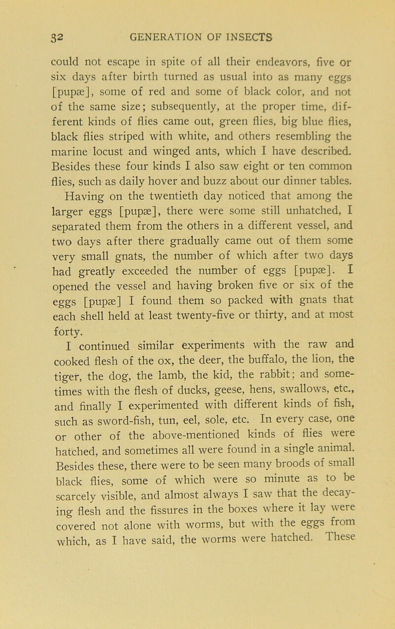 could not escape in spite of all their endeavors, five or six days after birth turned as usual into as many eggs [pupae], some of red and some of black color, and not of the same size; subsequently, at the proper time, dif- ferent kinds of flies came out, green flies, big blue flies, black flies striped with white, and others resembling the marine locust and winged ants, which I have described. Besides these four kinds I also saw eight or ten common flies, such as daily hover and buzz about our dinner tables. Having on the twentieth day noticed that among the larger eggs [pupae], there were some still unhatched, I separated them from the others in a different vessel, and two days after there gradually came out of them some very small gnats, the number of which after two days had greatly exceeded the number of eggs [pupae]. I opened the vessel and having broken five or six of the eggs [pupae] I found them so packed with gnats that each shell held at least twenty-five or thirty, and at most forty. I continued similar experiments with the raw and cooked flesh of the ox, the deer, the buffalo, the lion, the tiger, the dog, the lamb, the kid, the rabbit; and some- times with the flesh of ducks, geese, hens, swallows, etc., and finally I experimented with different kinds of fish, such as sword-fish, tun, eel, sole, etc. In every case, one or other of the above-mentioned kinds of flies were hatched, and sometimes all were found in a single animal. Besides these, there were to be seen many broods of small black flies, some of which were so minute as to be scarcely visible, and almost always I saw that the decay- ing flesh and the fissures in the boxes where it lay were covered not alone with worms, but with the eggs from which, as I have said, the worms were hatched. These