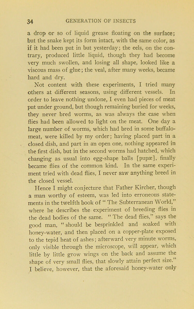 a drop or so of liquid grease floating on the surface; but the snake kept its form intact, with the same color, as if it had been put in but yesterday; the eels, on the con- trary, produced little liquid, though they had become very much swollen, and losing all shape, looked like a viscous mass of glue; the veal, after many weeks, became hard and dry. Not content with these experiments, I tried many others at different seasons, using different vessels. In order to leave nothing undone, I even had pieces of meat put under ground, but though remaining buried for weeks, they never bred worms, as was always the case when flies had been allowed to light on the meat. One day a large number of worms, which had bred in some buffalo- meat, were killed by my order; having placed part in a closed dish, and part in an open one, nothing appeared in the first dish, but in the second worms had hatched, which changing as usual into egg-shape balls [pupae], finally became flies of the common kind. In the same experi- ment tried with dead flies, I never saw anything breed in the closed vessel. Hence I might conjecture that Father Kircher, though a man worthy of esteem, was led into erroneous state- ments in the twelfth book of “ The Subterranean World,” where he describes the experiment of breeding flies in the dead bodies of the same. “ The dead flies,' says the good man, “ should be besprinkled and soaked with honey-water, and then placed on a copper-plate exposed to the tepid heat of ashes; afterward very minute worms, only visible through the microscope, will appear, which little by little grow wings on the back and assume the shape of very small flies, that slowly attain perfect size. I believe, however, that the aforesaid honey-water only