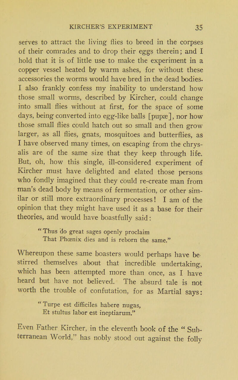 serves to attract the living flies to breed in the corpses of their comrades and to drop their eggs therein; and I hold that it is of little use to make the experiment in a copper vessel heated by warm ashes, for without these accessories the worms would have bred in the dead bodies. I also frankly confess my inability to understand how those small worms, described by Kircher, could change into small flies without at first, for the space of some days, being converted into egg-like balls [pupae], nor how those small flies could hatch out so small and then grow larger, as all flies, gnats, mosquitoes and butterflies, as I have observed many times, on escaping from the chrys- alis are of the same size that they keep through life. But, oh, how this single, ill-considered experiment of Kircher must have delighted and elated those persons who fondly imagined that they could re-create man from man’s dead body by means of fermentation, or other sim- ilar or still more extraordinary processes! I am of the opinion that they might have used it as a base for their theories, and would have boastfully said: “ Thus do great sages openly proclaim That Phoenix dies and is reborn the same.” Whereupon these same boasters would perhaps have be stirred themselves about that incredible undertaking, which has been attempted more than once, as I have heard but have not believed. The absurd tale is not worth the trouble of confutation, for as Martial says: “Turpe est difficiles habere nugas, Et stultus labor est ineptiarum.” Even Father Kircher, in the eleventh book of the “ Sub- terranean World,” has nobly stood out against the folly