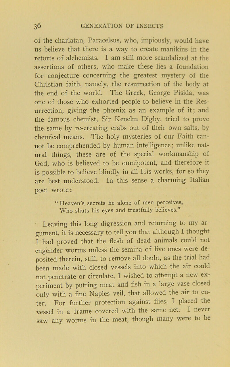 of the charlatan, Paracelsus, who, impiously, would have us believe that there is a way to create manikins in the retorts of alchemists. I am still more scandalized at the assertions of others, who make these lies a foundation for conjecture concerning the greatest mystery of the Christian faith, namely, the resurrection of the body at the end of the world. The Greek, George Pisida, was one of those who exhorted people to believe in the Res- urrection, giving the phoenix as an example of it; and the famous chemist, Sir Kenelm Digby, tried to prove the same by re-creating crabs out of their own salts, by chemical means. The holy mysteries of our Faith can- not be comprehended by human intelligence; unlike nat- ural things, these are of the special workmanship of God, who is believed to be omnipotent, and therefore it is possible to believe blindly in all His works, for so they are best understood. In this sense a charming Italian poet wrote: “ Heaven’s secrets he alone of men perceives, Who shuts his eyes and trustfully believes.” Leaving this long digression and returning to my ar- gument, it is necessary to tell you that although I thought I had proved that the flesh of dead animals could not engender worms unless the semina of live ones were de- posited therein, still, to remove all doubt, as the trial had been made with closed vessels into which the air could not penetrate or circulate, I wished to attempt a new ex- periment by putting meat and fish in a large vase closed only with a fine Naples veil, that allowed the air to en- ter. For further protection against flies, I placed the vessel in a frame covered with the same net. I never saw any worms in the meat, though many were to be