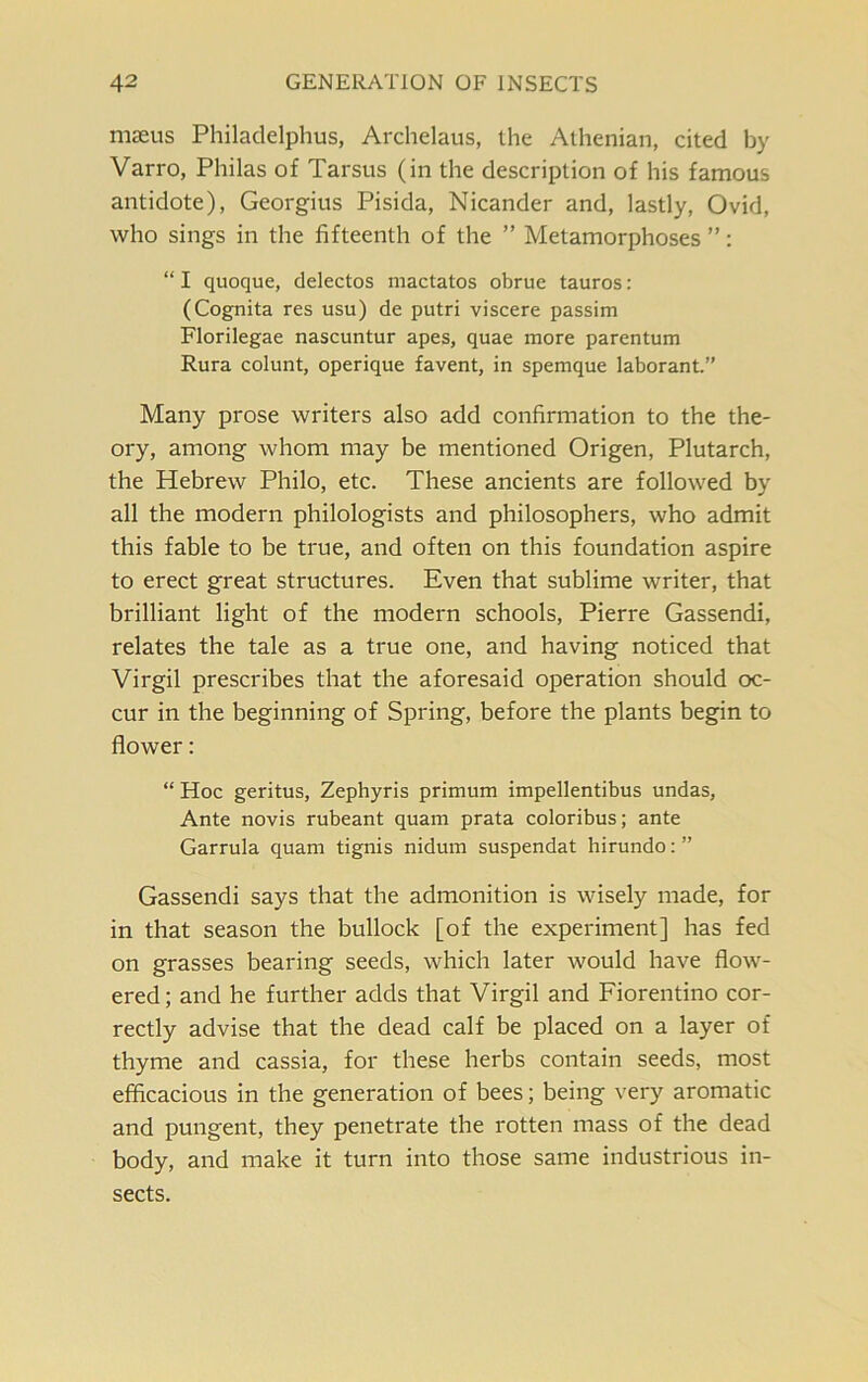 mseus Philadelphus, Archelaus, the Athenian, cited by Varro, Philas of Tarsus (in the description of his famous antidote), Georgius Pisida, Nicander and, lastly, Ovid, who sings in the fifteenth of the ” Metamorphoses ”: “ I quoque, delectos mactatos obrue tauros: (Cognita res usu) de putri viscere passim Florilegae nascuntur apes, quae more parentum Rura colunt, operique favent, in spemque laborant.” Many prose writers also add confirmation to the the- ory, among whom may be mentioned Origen, Plutarch, the Hebrew Philo, etc. These ancients are followed by all the modern philologists and philosophers, who admit this fable to be true, and often on this foundation aspire to erect great structures. Even that sublime writer, that brilliant light of the modern schools, Pierre Gassendi, relates the tale as a true one, and having noticed that Virgil prescribes that the aforesaid operation should oc- cur in the beginning of Spring, before the plants begin to flower: “ Hoc geritus, Zephyris primum impellentibus undas, Ante novis rubeant quam prata coloribus; ante Garrula quam tignis nidum suspendat hirundo: ” Gassendi says that the admonition is wisely made, for in that season the bullock [of the experiment] has fed on grasses bearing seeds, which later would have flow- ered ; and he further adds that Virgil and Fiorentino cor- rectly advise that the dead calf be placed on a layer of thyme and cassia, for these herbs contain seeds, most efficacious in the generation of bees; being very aromatic and pungent, they penetrate the rotten mass of the dead body, and make it turn into those same industrious in- sects.