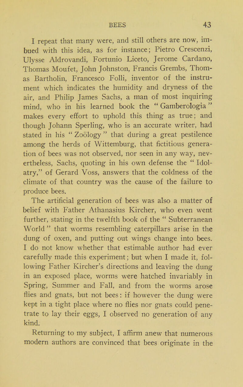 I repeat that many were, and still others are now, im- bued with this idea, as for instance; Pietro Crescenzi, Ulysse Aldrovandi, Fortunio Liceto, Jerome Cardano, Thomas Moufet, John Johnston, Francis Grembs, Thom- as Bartholin, Francesco Folli, inventor of the instru- ment which indicates the humidity and dryness of the air, and Philip James Sachs, a man of most inquiring mind, who in his learned book the “ Gamberologia ” makes every effort to uphold this thing as true; and though Johann Sperling, who is an accurate writer, had stated in his “ Zoology ” that during a great pestilence among the herds of Wittemburg, that fictitious genera- tion of bees was not observed, nor seen in any way, nev- ertheless, Sachs, quoting in his own defense the “ Idol- atry,” of Gerard Voss, answers that the coldness of the climate of that country was the cause of the failure to produce bees. The artificial generation of bees was also a matter of belief with Father Athanasius Kircher, who even went further, stating in the twelfth book of the “ Subterranean World ” that worms resembling caterpillars arise in the dung of oxen, and putting out wings change into bees. I do not know whether that estimable author had ever carefully made this experiment; but when I made it, fol- lowing Father Kircher’s directions and leaving the dung in an exposed place, worms were hatched invariably in Spring, Summer and Fall, and from the worms arose flies and gnats, but not bees: if however the dung were kept in a tight place where no flies nor gnats could pene- trate to lay their eggs, I observed no generation of any kind. Returning to my subject, I affirm anew that numerous modern authors are convinced that bees originate in the