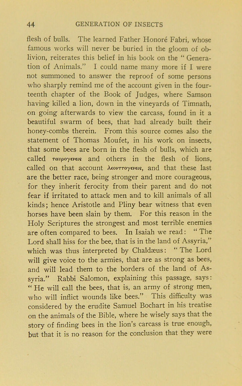 flesh of bulls. The learned Father Honore Fabri, whose famous works will never be buried in the gloom of ob- livion, reiterates this belief in his book on the “ Genera- tion of Animals.” I could name many more if I were not summoned to answer the reproof of some persons who sharply remind me of the account given in the four- teenth chapter of the Book of Judges, where Samson having killed a lion, down in the vineyards of Timnath, on going afterwards to view the carcass, found in it a beautiful swarm of bees, that had already built their honey-combs therein. From this source comes also the statement of Thomas Moufet, in his work on insects, that some bees are born in the flesh of bulls, which are called ravpoyeveis and others in the flesh of lions, called on that account Aeov-rroyevas, and that these last are the better race, being stronger and more courageous, for they inherit ferocity from their parent and do not fear if irritated to attack men and to kill animals of all kinds; hence Aristotle and Pliny bear witness that even horses have been slain by them. For this reason in the Holy Scriptures the strongest and most terrible enemies are often compared to bees. In Isaiah we read: “ The Lord shall hiss for the bee, that is in the land of Assyria,” which was thus interpreted by Chaldseus: “ The Lord will give voice to the armies, that are as strong as bees, and will lead them to the borders of the land of As- syria.” Rabbi Salomon, explaining this passage, says: “ He will call the bees, that is, an army of strong men, who will inflict wounds like bees.” This difficulty was considered by the erudite Samuel Bochart in his treatise on the animals of the Bible, where he wisely says that the story of finding bees in the lion’s carcass is true enough, but that it is no reason for the conclusion that they were