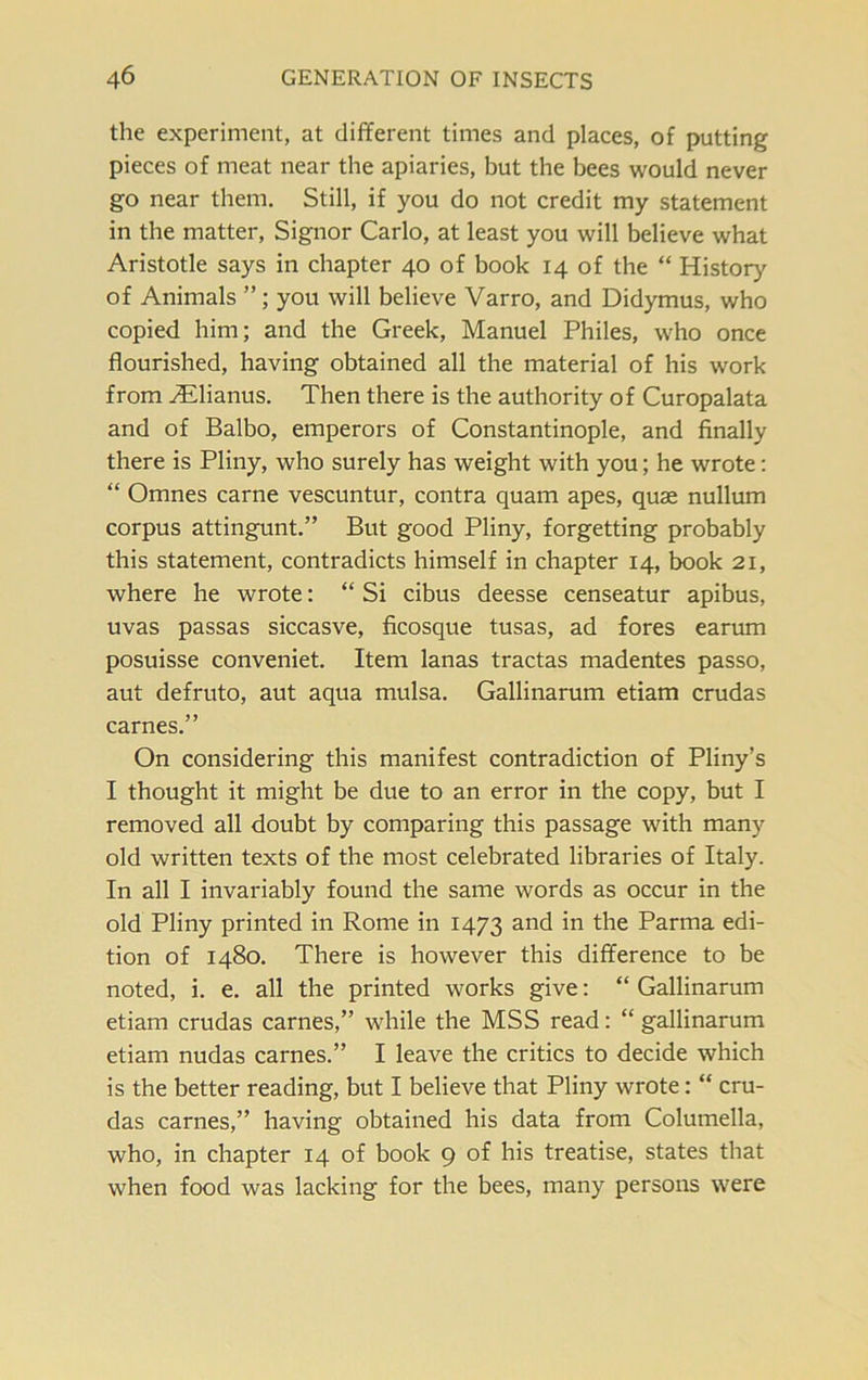 the experiment, at different times and places, of putting pieces of meat near the apiaries, but the bees would never go near them. Still, if you do not credit my statement in the matter, Signor Carlo, at least you will believe what Aristotle says in chapter 40 of book 14 of the “ History of Animals you will believe Varro, and Didymus, who copied him; and the Greek, Manuel Philes, who once flourished, having obtained all the material of his work from Ailianus. Then there is the authority of Curopalata and of Balbo, emperors of Constantinople, and finally there is Pliny, who surely has weight with you; he wrote: “ Omnes carne vescuntur, contra quam apes, quae nullum corpus attingunt.” But good Pliny, forgetting probably this statement, contradicts himself in chapter 14, book 21, where he wrote: “ Si cibus deesse censeatur apibus, uvas passas siccasve, ficosque tusas, ad fores earum posuisse conveniet. Item lanas tractas madentes passo, aut defruto, aut aqua mulsa. Gallinarum etiam crudas carnes.” On considering this manifest contradiction of Pliny’s I thought it might be due to an error in the copy, but I removed all doubt by comparing this passage with many old written texts of the most celebrated libraries of Italy. In all I invariably found the same words as occur in the old Pliny printed in Rome in 1473 and in the Parma edi- tion of 1480. There is however this difference to be noted, i. e. all the printed works give: “ Gallinarum etiam crudas carnes,” while the MSS read: “ gallinarum etiam nudas carnes.” I leave the critics to decide which is the better reading, but I believe that Pliny wrote: “ cru- das carnes,” having obtained his data from Columella, who, in chapter 14 of book 9 of his treatise, states that when food was lacking for the bees, many persons were