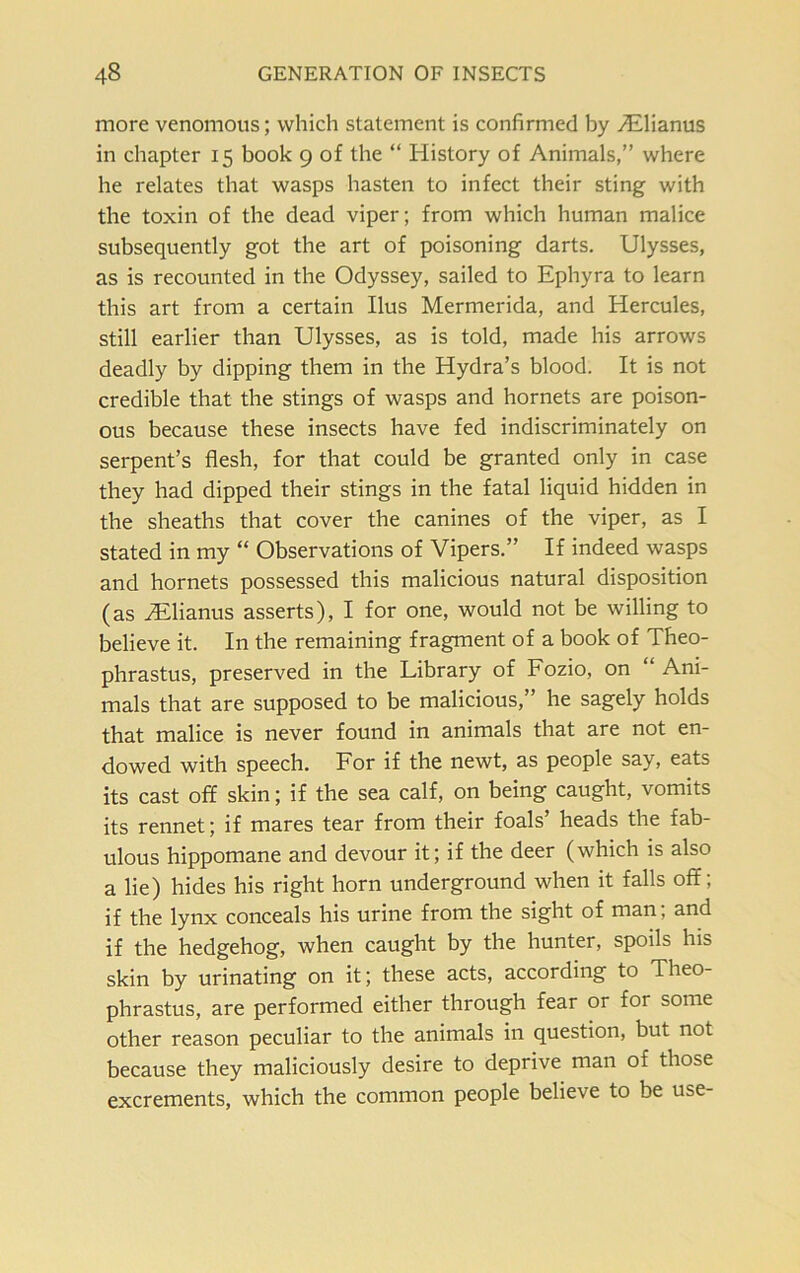 more venomous; which statement is confirmed by Tilianus in chapter 15 book 9 of the “ History of Animals,” where he relates that wasps hasten to infect their sting with the toxin of the dead viper; from which human malice subsequently got the art of poisoning darts. Ulysses, as is recounted in the Odyssey, sailed to Ephyra to learn this art from a certain Ilus Mermerida, and Hercules, still earlier than Ulysses, as is told, made his arrows deadly by dipping them in the Hydra’s blood. It is not credible that the stings of wasps and hornets are poison- ous because these insects have fed indiscriminately on serpent’s flesh, for that could be granted only in case they had dipped their stings in the fatal liquid hidden in the sheaths that cover the canines of the viper, as I stated in my “ Observations of Vipers.” If indeed wasps and hornets possessed this malicious natural disposition (as iElianus asserts), I for one, would not be willing to believe it. In the remaining fragment of a book of Theo- phrastus, preserved in the Library of Fozio, on “ Ani- mals that are supposed to be malicious,” he sagely holds that malice is never found in animals that are not en- dowed with speech. For if the newt, as people say, eats its cast off skin; if the sea calf, on being caught, vomits its rennet; if mares tear from their foals’ heads the fab- ulous hippomane and devour it; if the deer (which is also a lie) hides his right horn underground when it falls off; if the lynx conceals his urine from the sight of man, and if the hedgehog, when caught by the hunter, spoils his skin by urinating on it; these acts, according to Theo- phrastus, are performed either through fear or for some other reason peculiar to the animals in question, but not because they maliciously desire to deprive man of those excrements, which the common people believe to be use-