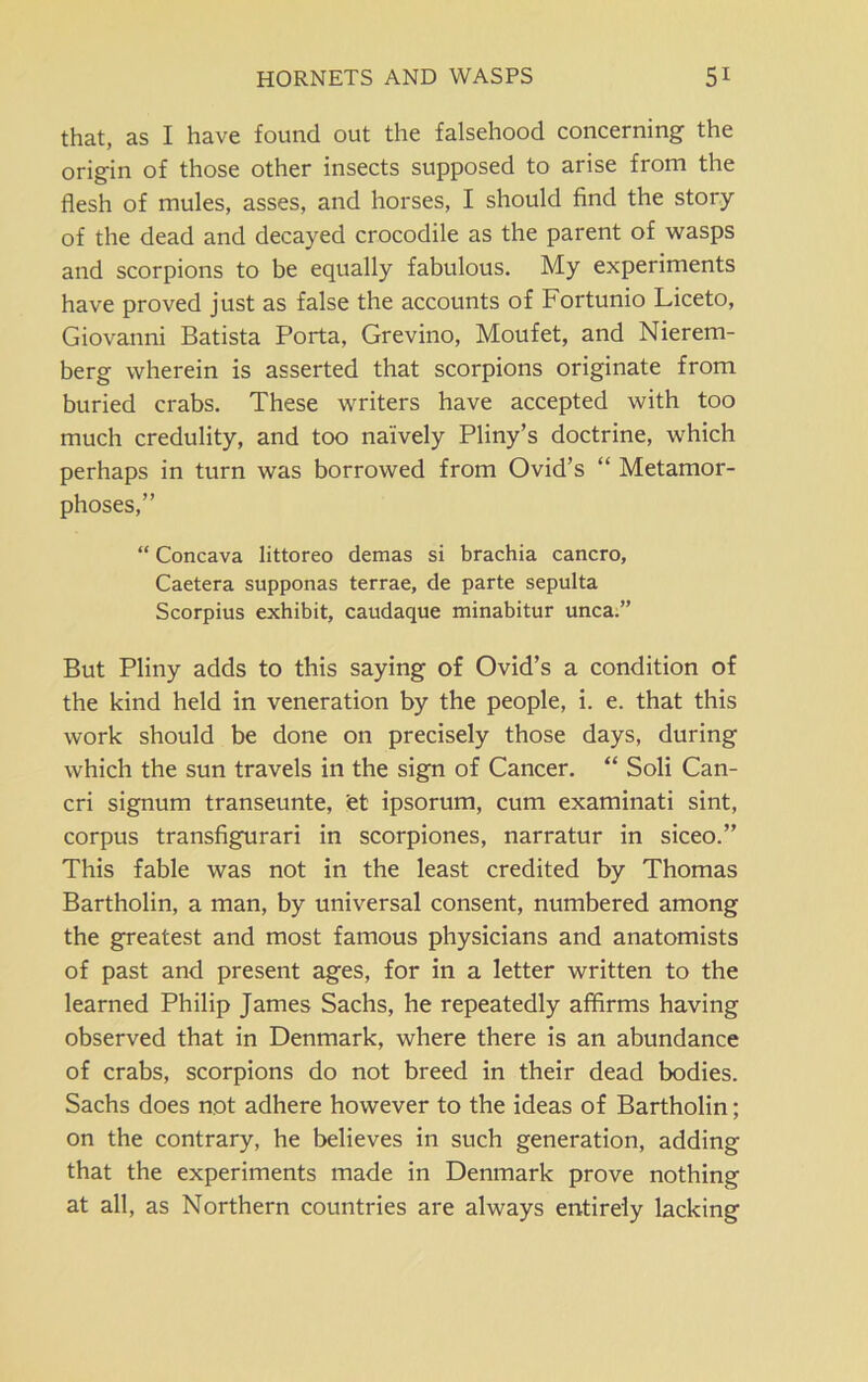 that, as I have found out the falsehood concerning the origin of those other insects supposed to arise from the flesh of mules, asses, and horses, I should find the story of the dead and decayed crocodile as the parent of wasps and scorpions to be equally fabulous. My experiments have proved just as false the accounts of Fortunio Liceto, Giovanni Batista Porta, Grevino, Moufet, and Nierem- berg wherein is asserted that scorpions originate from buried crabs. These writers have accepted with too much credulity, and too naively Pliny’s doctrine, which perhaps in turn was borrowed from Ovid’s “ Metamor- phoses,” “ Concava littoreo demas si brachia cancro, Caetera supponas terrae, de parte sepulta Scorpius exhibit, caudaque minabitur unca.” But Pliny adds to this saying of Ovid’s a condition of the kind held in veneration by the people, i. e. that this work should be done on precisely those days, during which the sun travels in the sign of Cancer. “ Soli Can- cri signum transeunte, et ipsorum, cum examinati sint, corpus transfigurari in scorpiones, narratur in siceo.” This fable was not in the least credited by Thomas Bartholin, a man, by universal consent, numbered among the greatest and most famous physicians and anatomists of past and present ages, for in a letter written to the learned Philip James Sachs, he repeatedly affirms having observed that in Denmark, where there is an abundance of crabs, scorpions do not breed in their dead bodies. Sachs does not adhere however to the ideas of Bartholin; on the contrary, he believes in such generation, adding that the experiments made in Denmark prove nothing at all, as Northern countries are always entirely lacking