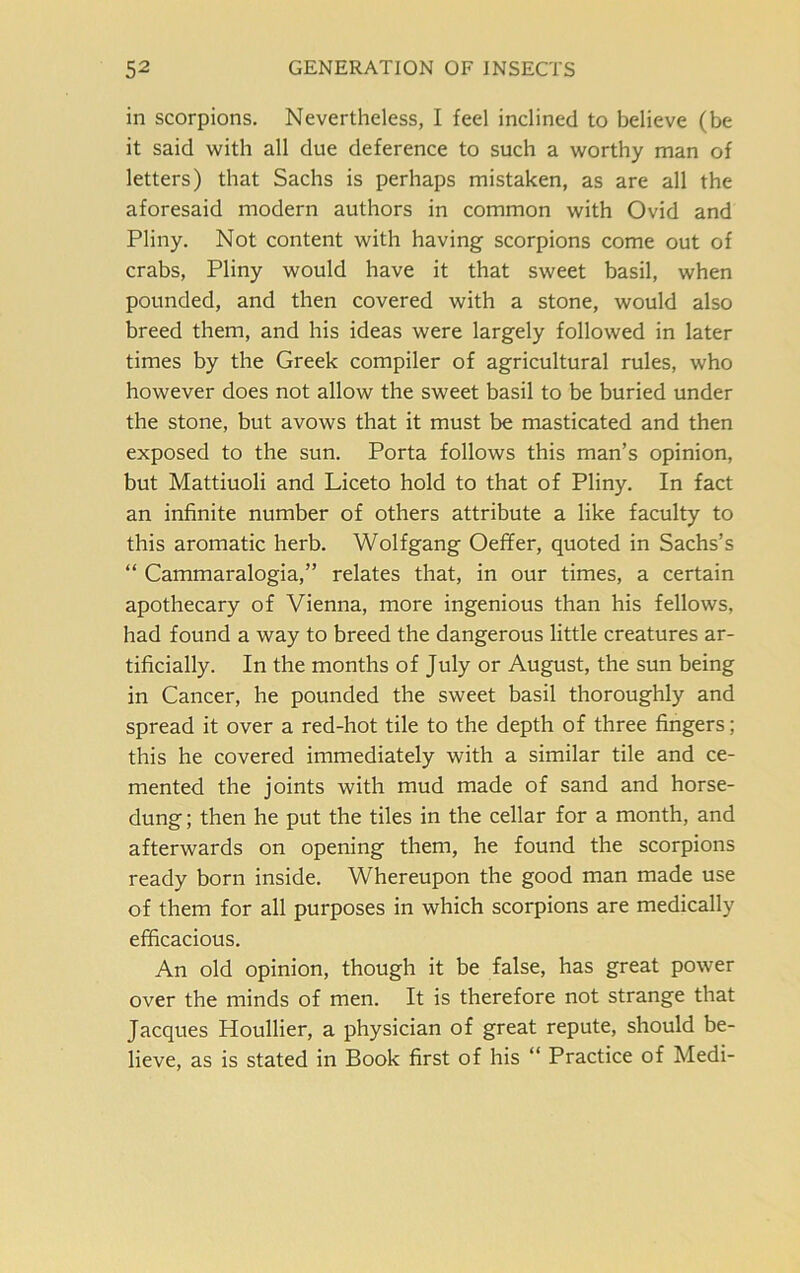 in scorpions. Nevertheless, I feel inclined to believe (be it said with all due deference to such a worthy man of letters) that Sachs is perhaps mistaken, as are all the aforesaid modern authors in common with Ovid and Pliny. Not content with having scorpions come out of crabs, Pliny would have it that sweet basil, when pounded, and then covered with a stone, would also breed them, and his ideas were largely followed in later times by the Greek compiler of agricultural rules, who however does not allow the sweet basil to be buried under the stone, but avows that it must be masticated and then exposed to the sun. Porta follows this man’s opinion, but Mattiuoli and Liceto hold to that of Pliny. In fact an infinite number of others attribute a like faculty to this aromatic herb. Wolfgang Oeffer, quoted in Sachs’s “ Cammaralogia,” relates that, in our times, a certain apothecary of Vienna, more ingenious than his fellows, had found a way to breed the dangerous little creatures ar- tificially. In the months of July or August, the sun being in Cancer, he pounded the sweet basil thoroughly and spread it over a red-hot tile to the depth of three fingers; this he covered immediately with a similar tile and ce- mented the joints with mud made of sand and horse- dung ; then he put the tiles in the cellar for a month, and afterwards on opening them, he found the scorpions ready born inside. Whereupon the good man made use of them for all purposes in which scorpions are medically efficacious. An old opinion, though it be false, has great power over the minds of men. It is therefore not strange that Jacques Houllier, a physician of great repute, should be- lieve, as is stated in Book first of his “ Practice of Medi-