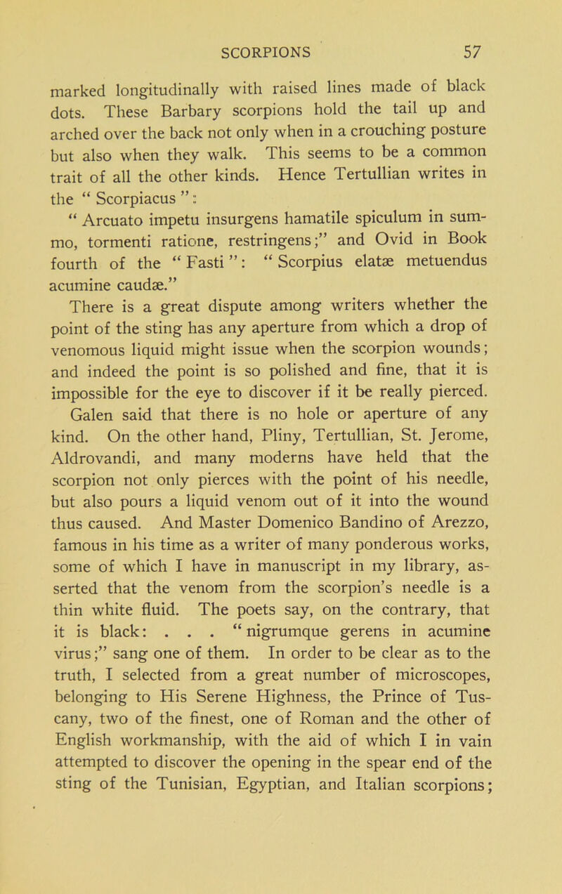 marked longitudinally with raised lines made of black dots. These Barbary scorpions hold the tail up and arched over the back not only when in a crouching posture but also when they walk. This seems to be a common trait of all the other kinds. Hence Tertullian writes in the “ Scorpiacus ”: “ Arcuato impetu insurgens hamatile spiculum in sum- mo, tormenti ratione, restringensand Ovid in Book fourth of the “ Fasti ”: “ Scorpius elatse metuendus acumine caudse.” There is a great dispute among writers whether the point of the sting has any aperture from which a drop of venomous liquid might issue when the scorpion wounds; and indeed the point is so polished and fine, that it is impossible for the eye to discover if it be really pierced. Galen said that there is no hole or aperture of any kind. On the other hand, Pliny, Tertullian, St. Jerome, Aldrovandi, and many moderns have held that the scorpion not only pierces with the point of his needle, but also pours a liquid venom out of it into the wound thus caused. And Master Domenico Bandino of Arezzo, famous in his time as a writer of many ponderous works, some of which I have in manuscript in my library, as- serted that the venom from the scorpion’s needle is a thin white fluid. The poets say, on the contrary, that it is black: . . . “ nigrumque gerens in acumine virussang one of them. In order to be clear as to the truth, I selected from a great number of microscopes, belonging to His Serene Highness, the Prince of Tus- cany, two of the finest, one of Roman and the other of English workmanship, with the aid of which I in vain attempted to discover the opening in the spear end of the sting of the Tunisian, Egyptian, and Italian scorpions;