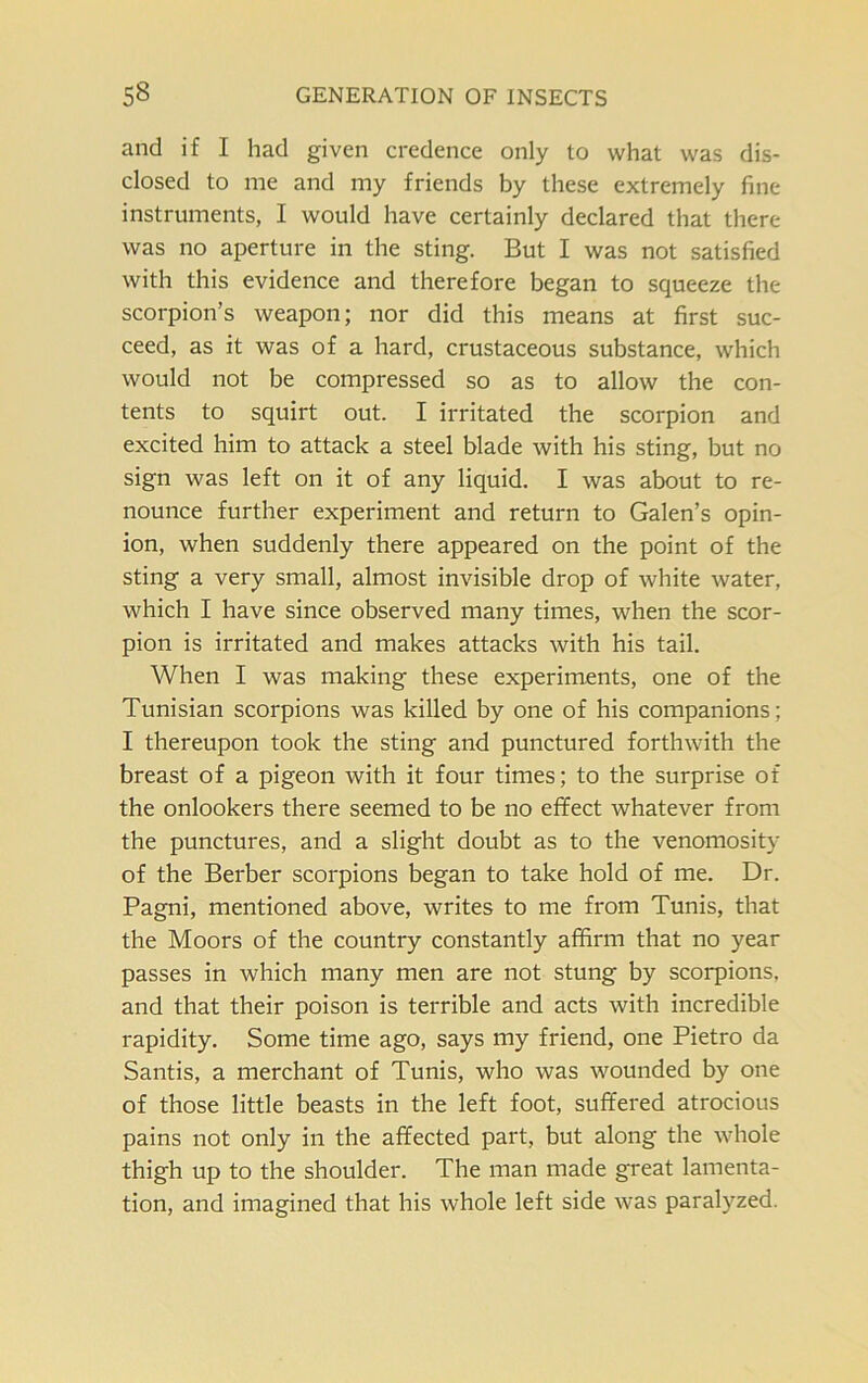 and if I had given credence only to what was dis- closed to me and my friends by these extremely fine instruments, I would have certainly declared that there was no aperture in the sting. But I was not satisfied with this evidence and therefore began to squeeze the scorpion’s weapon; nor did this means at first suc- ceed, as it was of a hard, crustaceous substance, which would not be compressed so as to allow the con- tents to squirt out. I irritated the scorpion and excited him to attack a steel blade with his sting, but no sign was left on it of any liquid. I was about to re- nounce further experiment and return to Galen’s opin- ion, when suddenly there appeared on the point of the sting a very small, almost invisible drop of white water, which I have since observed many times, when the scor- pion is irritated and makes attacks with his tail. When I was making these experiments, one of the Tunisian scorpions was killed by one of his companions; I thereupon took the sting and punctured forthwith the breast of a pigeon with it four times; to the surprise of the onlookers there seemed to be no effect whatever from the punctures, and a slight doubt as to the venomosity of the Berber scorpions began to take hold of me. Dr. Pagni, mentioned above, writes to me from Tunis, that the Moors of the country constantly affirm that no year passes in which many men are not stung by scorpions, and that their poison is terrible and acts with incredible rapidity. Some time ago, says my friend, one Pietro da Santis, a merchant of Tunis, who was wounded by one of those little beasts in the left foot, suffered atrocious pains not only in the affected part, but along the whole thigh up to the shoulder. The man made great lamenta- tion, and imagined that his whole left side was paralyzed.