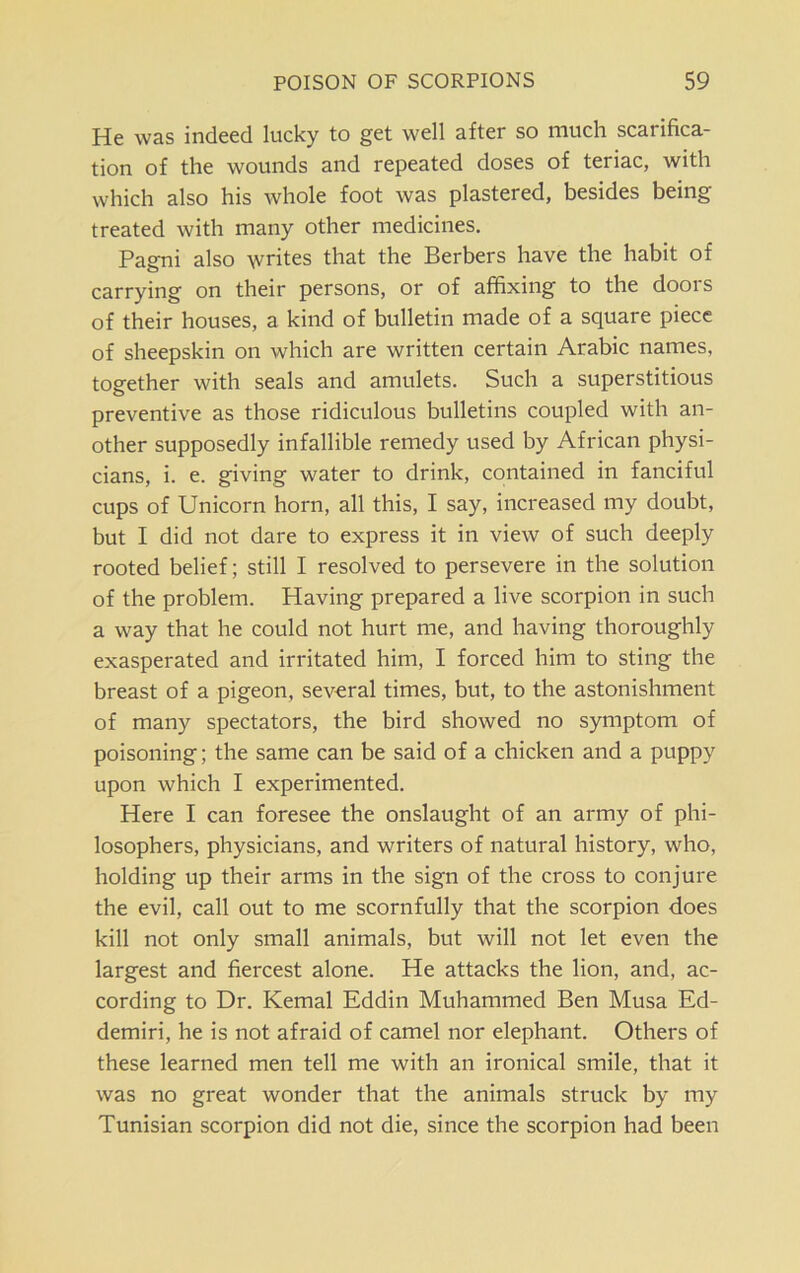 He was indeed lucky to get well after so much scarifica- tion of the wounds and repeated doses of teriac, with which also his whole foot was plastered, besides being treated with many other medicines. Pagni also writes that the Berbers have the habit of carrying on their persons, or of affixing to the doors of their houses, a kind of bulletin made of a square piece of sheepskin on which are written certain Arabic names, together with seals and amulets. Such a superstitious preventive as those ridiculous bulletins coupled with an- other supposedly infallible remedy used by African physi- cians, i. e. giving water to drink, contained in fanciful cups of Unicorn horn, all this, I say, increased my doubt, but I did not dare to express it in view of such deeply rooted belief; still I resolved to persevere in the solution of the problem. Having prepared a live scorpion in such a way that he could not hurt me, and having thoroughly exasperated and irritated him, I forced him to sting the breast of a pigeon, several times, but, to the astonishment of many spectators, the bird showed no symptom of poisoning; the same can be said of a chicken and a puppy upon which I experimented. Here I can foresee the onslaught of an army of phi- losophers, physicians, and writers of natural history, who, holding up their arms in the sign of the cross to conjure the evil, call out to me scornfully that the scorpion does kill not only small animals, but will not let even the largest and fiercest alone. He attacks the lion, and, ac- cording to Dr. Kemal Eddin Muhammed Ben Musa Ed- demiri, he is not afraid of camel nor elephant. Others of these learned men tell me with an ironical smile, that it was no great wonder that the animals struck by my Tunisian scorpion did not die, since the scorpion had been