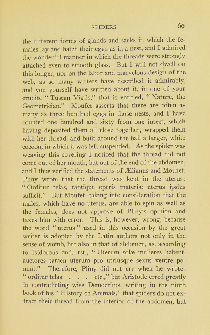 the different forms of glands and sacks in which the fe- males lay and hatch their eggs as in a nest, and I admired the wonderful manner in which the threads were strongly attached even to smooth glass. But I will not dwell on this longer, nor on the labor and marvelous design of the web, as so many writers have described it admirably, and you yourself have written about it, in one of your erudite “ Tuscan Vigils,” that is entitled, “ Nature, the Geometrician.” Moufet asserts that there are often as many as three hundred eggs in those nests, and I have counted one hundred and sixty from one insect, which having deposited them all close together, wrapped them with her thread, and built around the ball a larger, white cocoon, in which it was left suspended. As the spider was weaving this covering I noticed that the thread did not come out of her mouth, but out of the end of the abdomen, and I thus verified the statements of yElianus and Moufet. Pliny wrote that the thread was kept in the uterus: “ Orditur telas, tantique operis materise uterus ipsius sufficit.” But Moufet, taking into consideration that the males, which have no uterus, are able to spin as well as the females, does not approve of Pliny’s opinion and taxes him with error. This is, however, wrong, because the word “ uterus ” used in this occasion by the great writer is adopted by the Latin authors not only in the sense of womb, but also in that of abdomen, as, according to Isidorous 2nd. 1st., “ Uterum solae mulieres habent, auctores tamen uterum pro utriusque sexus ventre po- nunt.” Therefore, Pliny did not err when he wrote: “ orditur telas . . . etc.,” but Aristotle erred greatly in contradicting wise Democritus, writing in the ninth book of his “ History of Animals,” that spiders do not ex- tract their thread from the interior of the abdomen, but