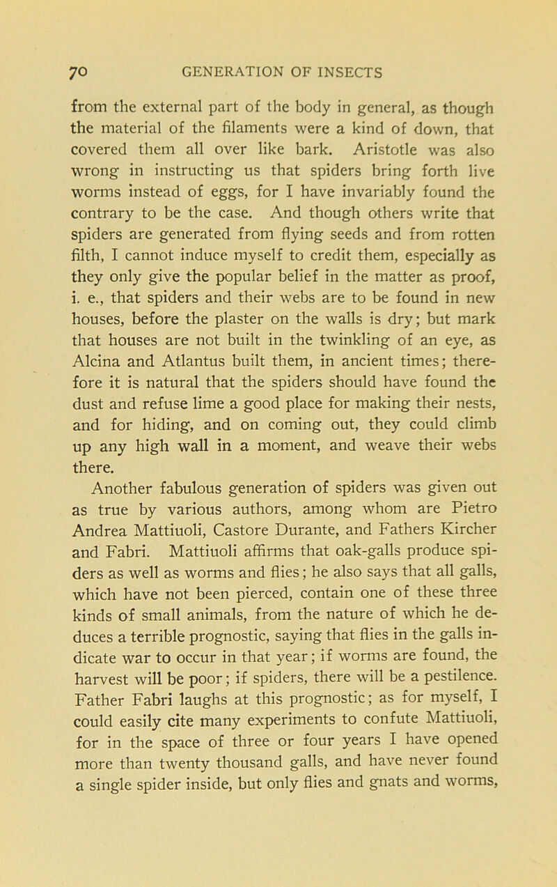 from the external part of the body in general, as though the material of the filaments were a kind of down, that covered them all over like bark. Aristotle was also wrong in instructing us that spiders bring forth live worms instead of eggs, for I have invariably found the contrary to be the case. And though others write that spiders are generated from flying seeds and from rotten filth, I cannot induce myself to credit them, especially as they only give the popular belief in the matter as proof, i. e., that spiders and their webs are to be found in new houses, before the plaster on the walls is dry; but mark that houses are not built in the twinkling of an eye, as Alcina and Atlantus built them, in ancient times; there- fore it is natural that the spiders should have found the dust and refuse lime a good place for making their nests, and for hiding, and on coming out, they could climb up any high wall in a moment, and weave their webs there. Another fabulous generation of spiders was given out as true by various authors, among whom are Pietro Andrea Mattiuoli, Castore Durante, and Fathers Kircher and Fabri. Mattiuoli affirms that oak-galls produce spi- ders as well as worms and flies; he also says that all galls, which have not been pierced, contain one of these three kinds of small animals, from the nature of which he de- duces a terrible prognostic, saying that flies in the galls in- dicate war to occur in that year; if worms are found, the harvest will be poor; if spiders, there will be a pestilence. Father Fabri laughs at this prognostic; as for myself, I could easily cite many experiments to confute Mattiuoli, for in the space of three or four years I have opened more than twenty thousand galls, and have never found a single spider inside, but only flies and gnats and worms,