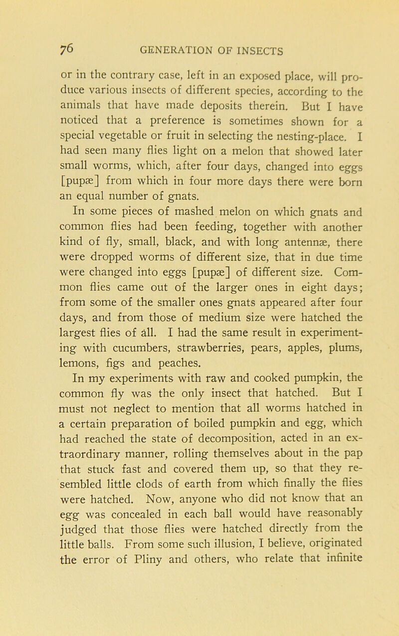 or in the contrary case, left in an exposed place, will pro- duce various insects of different species, according to the animals that have made deposits therein. But I have noticed that a preference is sometimes shown for a special vegetable or fruit in selecting the nesting-place. I had seen many flies light on a melon that showed later small worms, which, after four days, changed into eggs [pupae] from which in four more days there were born an equal number of gnats. In some pieces of mashed melon on which gnats and common flies had been feeding, together with another kind of fly, small, black, and with long antennae, there were dropped worms of different size, that in due time were changed into eggs [pupae] of different size. Com- mon flies came out of the larger ones in eight days; from some of the smaller ones gnats appeared after four days, and from those of medium size were hatched the largest flies of all. I had the same result in experiment- ing with cucumbers, strawberries, pears, apples, plums, lemons, figs and peaches. In my experiments with raw and cooked pumpkin, the common fly was the only insect that hatched. But I must not neglect to mention that all worms hatched in a certain preparation of boiled pumpkin and egg, which had reached the state of decomposition, acted in an ex- traordinary manner, rolling themselves about in the pap that stuck fast and covered them up, so that they re- sembled little clods of earth from which finally the flies were hatched. Now, anyone who did not know that an egg was concealed in each ball would have reasonably judged that those flies were hatched directly from the little balls. From some such illusion, I believe, originated the error of Pliny and others, who relate that infinite