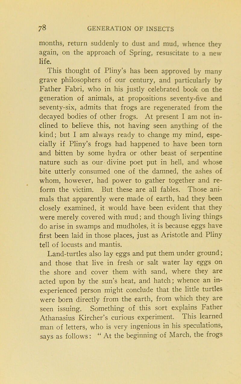 months, return suddenly to dust and mud, whence they again, on the approach of Spring, resuscitate to a new life. This thought of Pliny’s has been approved by many grave philosophers of our century, and particularly by Father Fabri, who in his justly celebrated book on the generation of animals, at propositions seventy-five and seventy-six, admits that frogs are regenerated from the decayed bodies of other frogs. At present I am not in- clined to believe this, not having seen anything of the kind; but I am always ready to change my mind, espe- cially if Pliny’s frogs had happened to have been torn and bitten by some hydra or other beast of serpentine nature such as our divine poet put in hell, and whose bite utterly consumed one of the damned, the ashes of whom, however, had power to gather together and re- form the victim. But these are all fables. Those ani- mals that apparently were made of earth, had they been closely examined, it would have been evident that they were merely covered with mud; and though living things do arise in swamps and mudholes, it is because eggs have first been laid in those places, just as Aristotle and Pliny tell of locusts and mantis. Land-turtles also lay eggs and put them under ground; and those that live in fresh or salt water lay eggs on the shore and cover them with sand, where they are acted upon by the sun’s heat, and hatch; whence an in- experienced person might conclude that the little turtles were born directly from the earth, from which they are seen issuing. Something of this sort explains Father Athanasius Kircher’s curious experiment. This learned man of letters, who is very ingenious in his speculations, says as follows: “ At the beginning of March, the frogs