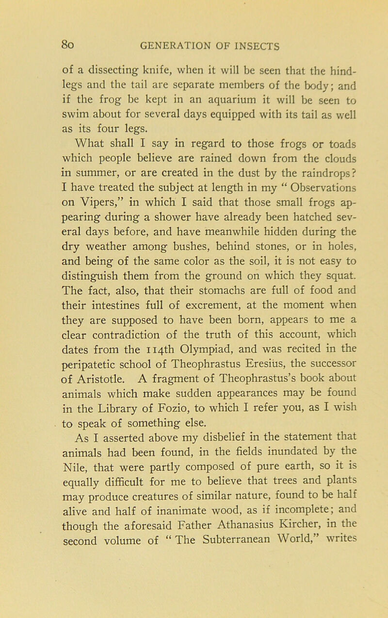 of a dissecting knife, when it will be seen that the hind- legs and the tail are separate members of the body; and if the frog be kept in an aquarium it will be seen to swim about for several days equipped with its tail as well as its four legs. What shall I say in regard to those frogs or toads which people believe are rained down from the clouds in summer, or are created in the dust by the raindrops? I have treated the subject at length in my “ Observations on Vipers,” in which I said that those small frogs ap- pearing during a shower have already been hatched sev- eral days before, and have meanwhile hidden during the dry weather among bushes, behind stones, or in holes, and being of the same color as the soil, it is not easy to distinguish them from the ground on which they squat. The fact, also, that their stomachs are full of food and their intestines full of excrement, at the moment when they are supposed to have been born, appears to me a clear contradiction of the truth of this account, which dates from the 114th Olympiad, and was recited in the peripatetic school of Theophrastus Eresius, the successor of Aristotle. A fragment of Theophrastus’s book about animals which make sudden appearances may be found in the Library of Fozio, to which I refer you, as I wish to speak of something else. As I asserted above my disbelief in the statement that animals had been found, in the fields inundated by the Nile, that were partly composed of pure earth, so it is equally difficult for me to believe that trees and plants may produce creatures of similar nature, found to be half alive and half of inanimate wood, as if incomplete; and though the aforesaid Father Athanasius Kircher, in the second volume of “ The Subterranean World, writes