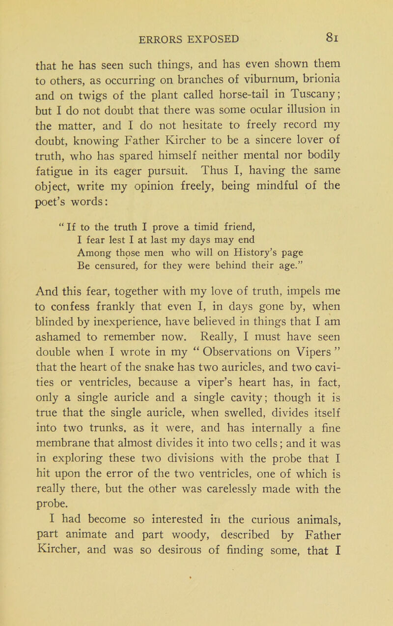 ERRORS EXPOSED that he has seen such things, and has even shown them to others, as occurring on branches of viburnum, brionia and on twigs of the plant called horse-tail in Tuscany; but I do not doubt that there was some ocular illusion in the matter, and I do not hesitate to freely record my doubt, knowing Father Kircher to be a sincere lover of truth, who has spared himself neither mental nor bodily fatigue in its eager pursuit. Thus I, having the same object, write my opinion freely, being mindful of the poet’s words: “ If to the truth I prove a timid friend, I fear lest I at last my days may end Among those men who will on History’s page Be censured, for they were behind their age.” And this fear, together with my love of truth, impels me to confess frankly that even I, in days gone by, when blinded by inexperience, have believed in things that I am ashamed to remember now. Really, I must have seen double when I wrote in my “ Observations on Vipers ” that the heart of the snake has two auricles, and two cavi- ties or ventricles, because a viper’s heart has, in fact, only a single auricle and a single cavity; though it is true that the single auricle, when swelled, divides itself into two trunks, as it were, and has internally a fine membrane that almost divides it into two cells; and it was in exploring these two divisions with the probe that I hit upon the error of the two ventricles, one of which is really there, but the other was carelessly made with the probe. I had become so interested in the curious animals, part animate and part woody, described by Father Kircher, and was so desirous of finding some, that I