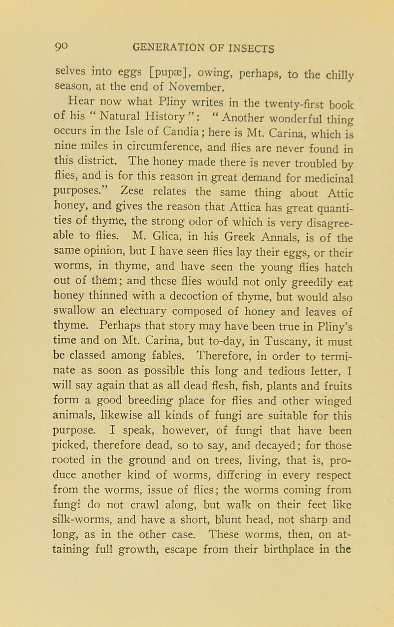 selves into eggs [pupae], owing, perhaps, to the chilly season, at the end of November. Hear now what Pliny writes in the twenty-first book of his “ Natural History ” : “ Another wonderful thing occurs in the Isle of Candia; here is Mt. Carina, which is nine miles in circumference, and flies are never found in this district. The honey made there is never troubled by flies, and is for this reason in great demand for medicinal purposes.” Zese relates the same thing about Attic honey, and gives the reason that Attica has great quanti- ties of thyme, the strong odor of which is very disagree- able to flies. M. Glica, in his Greek Annals, is of the same opinion, but I have seen flies lay their eggs, or their worms, in thyme, and have seen the young flies hatch out of them; and these flies would not only greedily eat honey thinned with a decoction of thyme, but would also swallow an electuary composed of honey and leaves of thyme. Perhaps that story may have been true in Pliny’s time and on Mt. Carina, but to-day, in Tuscany, it must be classed among fables. Therefore, in order to termi- nate as soon as possible this long and tedious letter, I will say again that as all dead flesh, fish, plants and fruits form a good breeding place for flies and other winged animals, likewise all kinds of fungi are suitable for this purpose. I speak, however, of fungi that have been picked, therefore dead, so to say, and decayed; for those rooted in the ground and on trees, living, that is, pro- duce another kind of worms, differing in every respect from the worms, issue of flies; the worms coming from fungi do not crawl along, but walk on their feet like silk-worms, and have a short, blunt head, not sharp and long, as in the other case. These worms, then, on at- taining full growth, escape from their birthplace in the