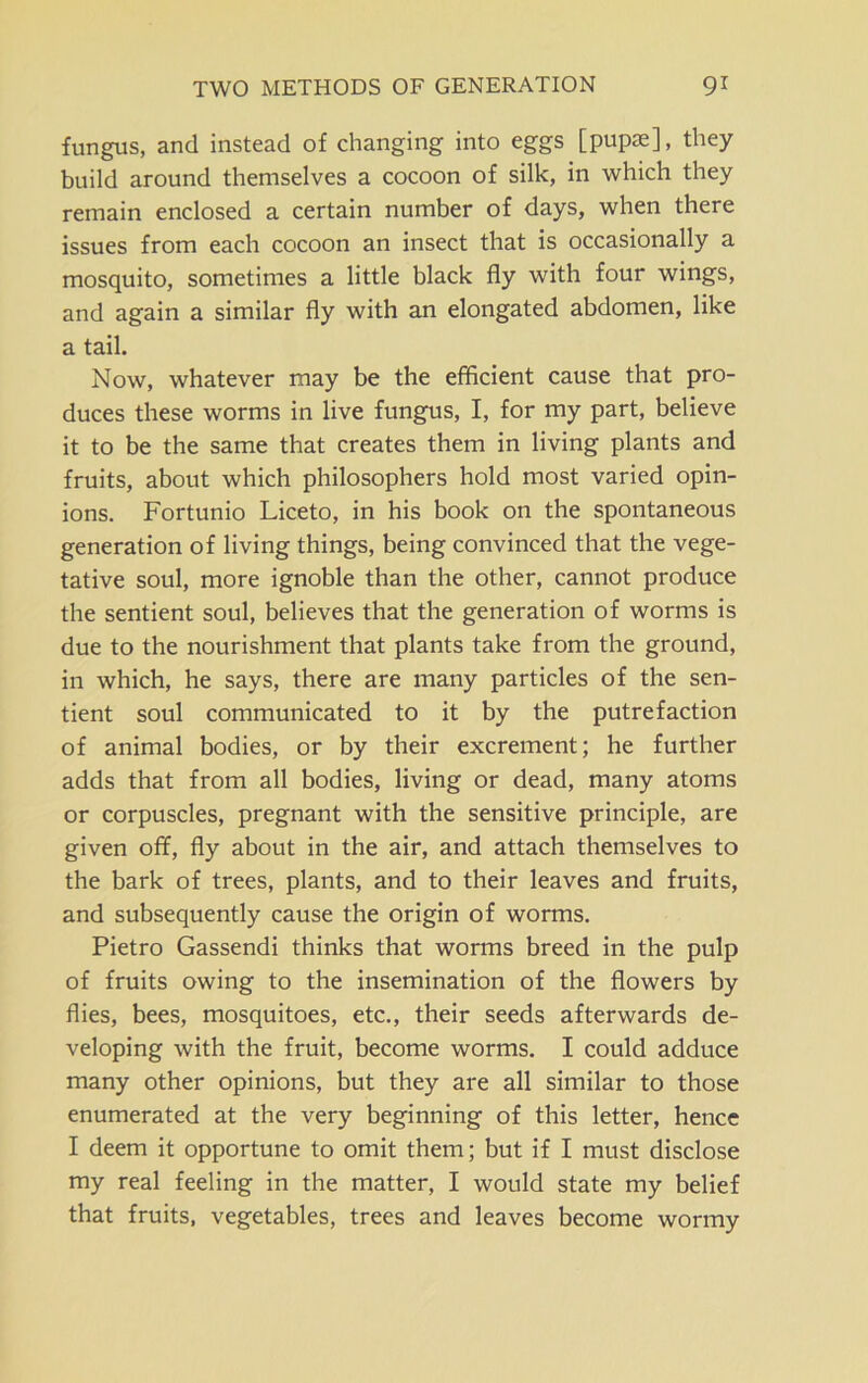 fungus, and instead of changing into eggs [pupae], they build around themselves a cocoon of silk, in which they remain enclosed a certain number of days, when there issues from each cocoon an insect that is occasionally a mosquito, sometimes a little black fly with four wings, and again a similar fly with an elongated abdomen, like a tail. Now, whatever may be the efficient cause that pro- duces these worms in live fungus, I, for my part, believe it to be the same that creates them in living plants and fruits, about which philosophers hold most varied opin- ions. Fortunio Liceto, in his book on the spontaneous generation of living things, being convinced that the vege- tative soul, more ignoble than the other, cannot produce the sentient soul, believes that the generation of worms is due to the nourishment that plants take from the ground, in which, he says, there are many particles of the sen- tient soul communicated to it by the putrefaction of animal bodies, or by their excrement; he further adds that from all bodies, living or dead, many atoms or corpuscles, pregnant with the sensitive principle, are given off, fly about in the air, and attach themselves to the bark of trees, plants, and to their leaves and fruits, and subsequently cause the origin of worms. Pietro Gassendi thinks that worms breed in the pulp of fruits owing to the insemination of the flowers by flies, bees, mosquitoes, etc., their seeds afterwards de- veloping with the fruit, become worms. I could adduce many other opinions, but they are all similar to those enumerated at the very beginning of this letter, hence I deem it opportune to omit them; but if I must disclose my real feeling in the matter, I would state my belief that fruits, vegetables, trees and leaves become wormy