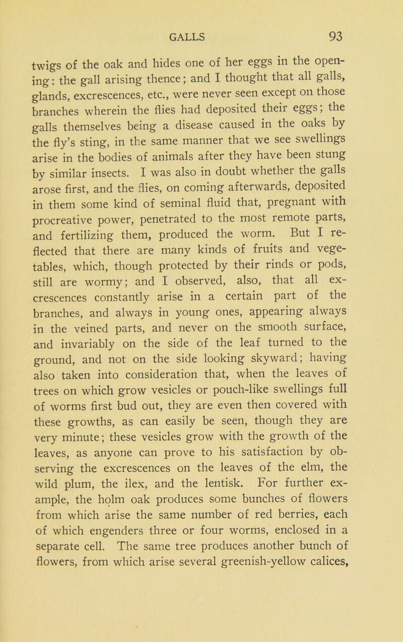 twigs of the oak and hides one of her eggs in the open- ing : the gall arising thence; and I thought that all galls, glands, excrescences, etc., were never seen except on those branches wherein the flies had deposited their eggs, the galls themselves being a disease caused in the oaks by the fly’s sting, in the same manner that we see swellings arise in the bodies of animals after they have been stung by similar insects. I was also in doubt whether the galls arose first, and the flies, on coming afterwards, deposited in them some kind of seminal fluid that, pregnant with procreative power, penetrated to the most remote parts, and fertilizing them, produced the worm. But I re- flected that there are many kinds of fruits and vege- tables, which, though protected by their rinds or pods, still are wormy; and I observed, also, that all ex- crescences constantly arise in a certain part of the branches, and always in young ones, appearing always in the veined parts, and never on the smooth surface, and invariably on the side of the leaf turned to the ground, and not on the side looking skyward; having also taken into consideration that, when the leaves of trees on which grow vesicles or pouch-like swellings full of worms first bud out, they are even then covered with these growths, as can easily be seen, though they are very minute; these vesicles grow with the growth of the leaves, as anyone can prove to his satisfaction by ob- serving the excrescences on the leaves of the elm, the wild plum, the ilex, and the lentisk. For further ex- ample, the holm oak produces some bunches of flowers from which arise the same number of red berries, each of which engenders three or four worms, enclosed in a separate cell. The same tree produces another bunch of flowers, from which arise several greenish-yellow calices,