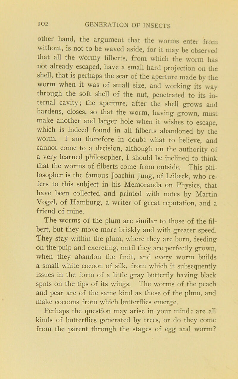 other hand, the argument that the worms enter from without, is not to be waved aside, for it may be observed that all the wormy filberts, from which the worm has not already escaped, have a small hard projection on the shell, that is perhaps the scar of the aperture made by the worm when it was of small size, and working its way through the soft shell of the nut, penetrated to its in- ternal cavity; the aperture, after the shell grows and hardens, closes, so that the worm, having grown, must make another and larger hole when it wishes to escape, which is indeed found in all filberts abandoned by the worm. I am therefore in doubt what to believe, and cannot come to a decision, although on the authority of a very learned philosopher, I should be inclined to think that the worms of filberts come from outside. This phi- losopher is the famous Joachin Jung, of Liibeck, who re- fers to this subject in his Memoranda on Physics, that have been collected and printed with notes by Martin Vogel, of Hamburg, a writer of great reputation, and a friend of mine. The worms of the plum are similar to those of the fil- bert, but they move more briskly and with greater speed. They stay within the plum, where they are born, feeding on the pulp and excreting, until they are perfectly grown, when they abandon the fruit, and every worm builds a small white cocoon of silk, from which it subsequently issues in the form of a little gray butterfly having black spots on the tips of its wings. The worms of the peach and pear are of the same kind as those of the plum, and make cocoons from which butterflies emerge. Perhaps the question may arise in your mind: are all kinds of butterflies generated by trees, or do they come from the parent through the stages of egg and worm?